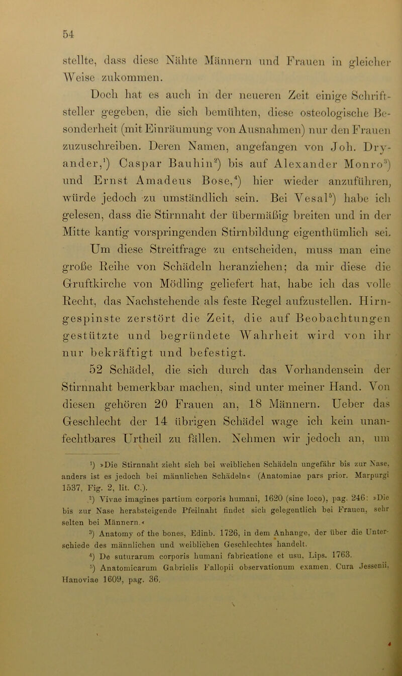 stellte, dass diese Nähte Männern und Frauen in gleicher Weise zukommen. Doch hat es auch in der neueren Zeit einige Schrift- steiler gegeben, die sich bemühten, diese osteologische Be- sonderheit (mit Einräumung von Ausnahmen) nur den Frauen zuzuschreiben. Deren Namen, angefangen von Job. Dry- ander,1) Caspar Bauhin2) bis auf Alexander Monro3) und Ernst Amadeus Bose,4) hier wieder anzuführen, würde jedoch zu umständlich sein. Bei Vesal5) habe ich gelesen, dass die Stirnnaht der übermäßig breiten und in der Mitte kantig vorspringenden Stirnbildung eigenthümlicl» sei. Um diese Streitfrage zu entscheiden, muss man eine große Reihe von Schädeln heranziehen; da mir diese die Gruftkirche von Mödling geliefert hat, habe ich das volle Recht, das Nachstehende als feste Regel aufzustellen. Hirn- gespinste zerstört die Zeit, die auf Beobachtungen gestützte und begründete Wahrheit wird von ihr nur bekräftigt und befestigt. 52 Schädel, die sich durch das Vorhandensein der Stirnnaht bemerkbar machen, sind unter meiner Hand. Von diesen gehören 20 Frauen an, 18 Männern. Ueber das Geschlecht der 14 übrigen Schädel wage ich kein unan- fechtbares Urtheil zu fällen. Nehmen wir jedoch an, um ö »Die Stirnnaht zieht sich bei weiblichen Schädeln ungefähr bis zur Nase, anders ist es jedoch bei männlichen Schädeln« (Anatomiae pars prior. Marpurgi 1537, Fig. 2, lit. C.). 2) Vivae imagines partium corporis humani, 1620 (sine loco), pag. 246: »Die bis zur Nase herabsteigende Pfeilnaht findet sich gelegentlich bei Frauen, sehr selten bei Männern.« 3) Anatomy of the bones, Edinb. 1726, in dem Anhänge, der über die L nter- schiede des männlichen und weiblichen Geschlechtes handelt. 4) De suturarum corporis humani fabricatione et usu, Lips. 1763. 5) Anatomicarum Gabrielis Fallopii observationum examen. Cura Jessenii. Hanoviao 1609, pag. 36. *