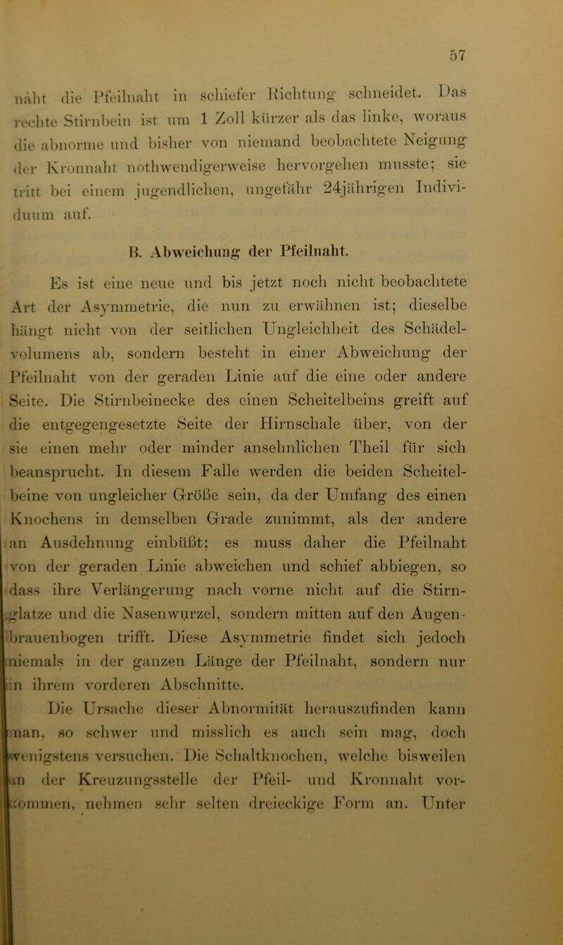 näht die Pfeilnaht in rechte Stirnbein ist um die abnorme und bisher schiefer Richtung schneidet. Das 1 Zoll kürzer als das linke, woraus von niemand beobachtete Neigung der Kronnaht nothwendigerweise hervorgehen musste; sie tritt bei einem jugendlichen, ungefähr 24jährigen Indivi- duum auf. B. Abweichung der Pfeilnaht. Es ist eine neue und bis jetzt noch nicht beobachtete Art der Asymmetrie, die nun zu erwähnen ist; dieselbe hängt nicht von der seitlichen Ungleichheit des Schädel- volumens ab, sondern besteht in einer Abweichung der Pfeilnaht von der geraden Linie auf die eine oder andere Seite. Die Stirnbeinecke des einen Scheitelbeins greift auf die entgegengesetzte Seite der Hirnschale über, von der sie einen mehr oder minder ansehnlichen Theil für sich beansprucht. In diesem Falle wrerden die beiden Scheitel- beine von ungleicher Größe sein, da der Lunfang des einen Knochens in demselben Grade zunimmt, als der andere an Ausdehnung einbüßt; es muss daher die Pfeilnaht von der geraden Linie ab weichen und schief ab biegen, so dass ihre Verlängerung nach vorne nicht auf die Stirn- glatze und die Nasenwurzel, sondern mitten auf den Augen- brauenbogen trifft. Diese Asymmetrie findet sich jedoch niemals in der ganzen Länge der Pfeil naht, sondern nur 11 in ihrem vorderen Abschnitte. Die Ursache dieser Abnormität herauszufinden kann nan, so schwer und misslich es auch sein mag, doch wenigstens versuchen. Die Schaltknochen, welche bisweilen an der Kreuzungsstelle der Pfeil- und Kronnaht vor- commen, nehmen sehr selten dreieckige Form an. Unter