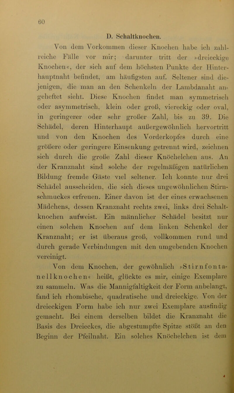 D. Schaltknochen. Von dem Vorkommen dieser Knochen habe ich zahl- reiche Fälle vor mir; darunter tritt der »dreieckige Knochen«, der sich auf dem höchsten Punkte der Hinter- hauptnaht befindet, am häufigsten auf. Seltener sind die- jenigen, die man an den Schenkeln der Lambdanaht an- geheftet sieht. Diese Knochen findet man symmetrisch oder asymmetrisch, klein oder groß, viereckig oder oval, in geringerer oder sehr großer Zahl, bis zu 39. Die Schädel, deren Hinterhaupt außergewöhnlich hervortritt und von den Knochen des Vorderkopfes durch eine größere oder geringere Einsenkung getrennt wird, zeichnen sich durch die große Zahl dieser Knöchelchen aus. An der Kranznaht sind solche der regelmäßigen natürlichen Bildung fremde Gäste viel seltener. Ich konnte nur drei Schädel ausscheiden, die sich dieses ungewöhnlichen Stirn- V schmuckes erfreuen. Einer davon ist der eines erwachsenen Mädchens, dessen Kranznaht rechts zwei, links drei Schalt- knochen aufweist. Ein männlicher Schädel besitzt nur einen solchen Knochen auf dem linken Schenkel der Kranznaht; er ist überaus groß, vollkommen rund und durch gerade Verbindungen mit den umgebenden Knochen vereinigt. Von dem Knochen, der gewöhnlich »Stirnfonta- ne 11 kn och en« heißt, glückte es mir, einige Exemplare zu sammeln. Was die Mannigfaltigkeit der Form anbelangt, fand ich rhombische, quadratische und dreieckige. Von der dreieckigen Form habe ich nur zwei Exemplare ausfindig gemacht. Bei einem derselben bildet die Kranznaht die Basis des Dreieckes, die abgestumpfte Spitze stößt an den Beginn der Pfeilnaht. Ein solches Knöchelchen ist dem 4