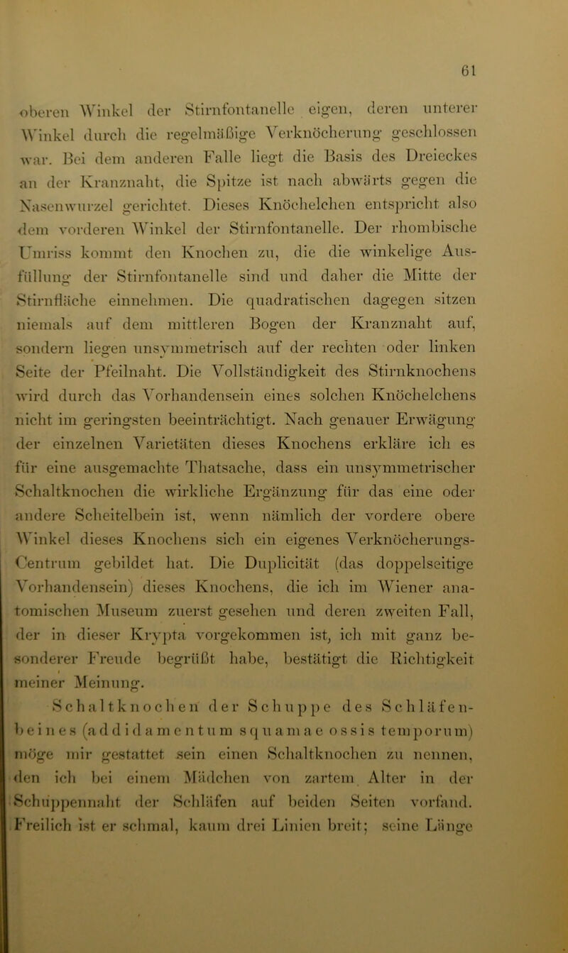 oberen Winkel der Stirnfontanelle eigen, deren unterer Winkel durch die regelmäßige Verknöcherung geschlossen war. Bei dem anderen Falle liegt die Basis des Dreieckes an der Kranznaht, die Spitze ist nach abwärts gegen die Nasenwurzel gerichtet. Dieses Knöchelchen entspricht also dem vorderen Winkel der Stirnfontanelle. Der rhombische Umriss kommt den Knochen zu, die die winkelige Aus- füllung der Stirnfontanelle sind und daher die Mitte der Stirnfläche einnehmen. Die quadratischen dagegen sitzen niemals auf dem mittleren Bogen der Kranznaht auf, sondern liegen unsymmetrisch auf der rechten oder linken Seite der Pfeilnaht. Die Vollständigkeit des Stirnknochens wird durch das Vorhandensein eines solchen Knöchelchens nicht im geringsten beeinträchtigt. Nach genauer Erwägung der einzelnen Varietäten dieses Knochens erkläre ich es für eine ausgemachte Thatsache, dass ein unsymmetrischer Schaltknochen die wirkliche Ergänzung für das eine oder andere Scheitelbein ist, wenn nämlich der vordere obere Winkel dieses Knochens sich ein eigenes Verknöcherungs- Centrum gebildet hat. Die Duplicität (das doppelseitige Vorhandensein) dieses Knochens, die ich im Wiener ana- tomischen Museum zuerst gesehen und deren zweiten Fall, der in dieser Krypta vorgekommen ist, ich mit ganz be- sonderer Freude begrüßt habe, bestätigt die Richtigkeit i meiner Meinung. Schaltknocheri der Schuppe des Schläfen- beines (ad d i d amentum squamae ossis temporum) möge mir gestattet sein einen Schaltknochen zu nennen, den ich bei einem Mädchen von zartem Alter in der Schuppennaht der Schläfen auf beiden Seiten vorfand. Freilich ist er schmal, kaum drei Linien breit; seine Länge