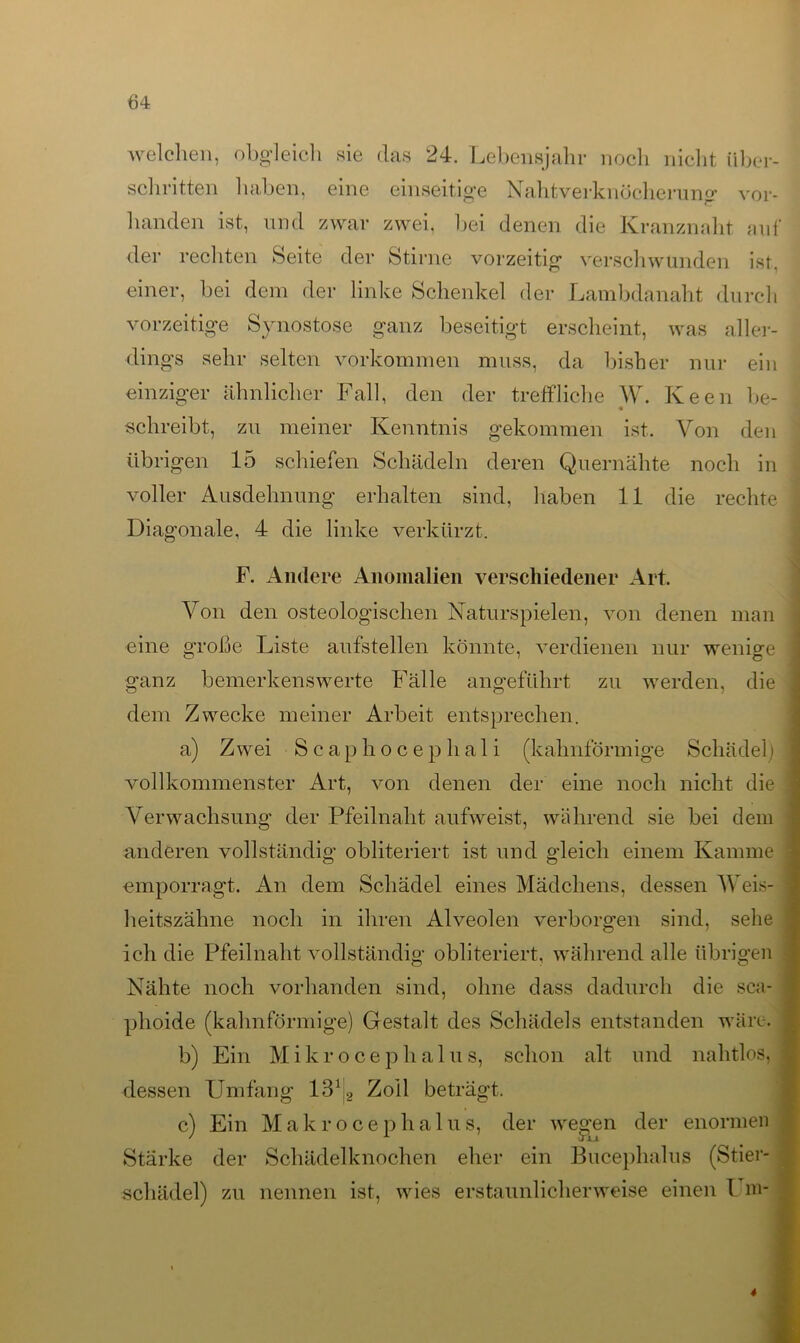 welchen, obgleich sie das 24. Lebensjahr noch nicht Über- schritten haben, eine einseitige Nahtverknöcherung vor- handen ist, und zwar zwei, bei denen die Kranznaht auf der rechten Seite der Stirne vorzeitig verschwunden ist. einer, bei dem der linke Schenkel der Lambdanaht durch vorzeitige Synostose ganz beseitigt erscheint, was aller- dings sehr selten Vorkommen muss, da bisher nur ein einziger ähnlicher Fall, den der treffliche W. Keen be- schreibt, zu meiner Kenntnis gekommen ist. Von den übrigen 15 schiefen Schädeln deren Quernähte noch in voller Ausdehnung erhalten sind, haben 11 die rechte Diagonale, 4 die linke verkürzt. F. Andere Anomalien verschiedener Art. Von den osteologisclien Naturspielen, von denen man eine große Liste aufstellen könnte, verdienen nur wenige ganz bemerkenswerte Fälle angeführt zu werden, die dem Zwecke meiner Arbeit entsprechen. a) Zwei Scaphocephali (kahnförmige Schädel) vollkommenster Art, von denen der eine noch nicht die j Verwachsung der Pfeilnaht aufweist, während sie bei dem anderen vollständig obliteriert ist und gleich einem Kamme i emporragt. An dem Schädel eines Mädchens, dessen Weis- heitszähne noch in ihren Alveolen verborgen sind, sehe ! ich die Pfeilnaht vollständig obliteriert, während alle übrigen Nähte noch vorhanden sind, ohne dass dadurch die sca- plioide (kahnförmige) Gestalt des Schädels entstanden wäre. b) Ein Mikrocephalus, schon alt und nahtlos, j dessen Umfang 13b, Zoll beträgt, c) Ein Makro cephalus, der wegen der enormen Starke der Schädelknochen eher ein Bucephalus (Stier- schädel) zu nennen ist, wies erstaunlicherweise einen Um-