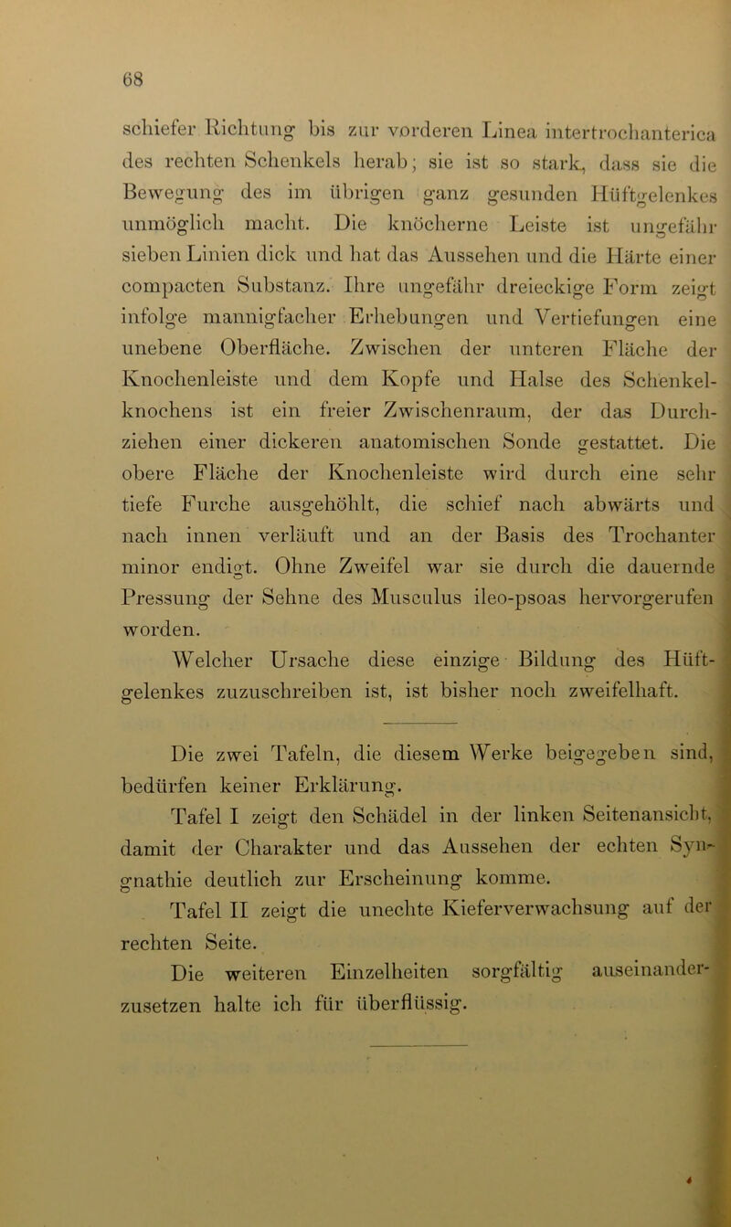 schiefer Richtung bis zur vorderen Linea intertrochanterica des rechten Schenkels herab; sie ist so stark, dass sie die Bewegung des im übrigen ganz gesunden Hüftgelenkes unmöglich macht. Die knöcherne Leiste ist ungefähr sieben Linien dick und hat das Aussehen und die Härte einer compacten Substanz. Ihre ungefähr dreieckige Form zeigt infolge mannigfacher Erhebungen und Vertiefungen eine unebene Oberfläche. Zwischen der unteren Fläche der Knochenleiste und dem Kopfe und Halse des Schenkel- knochens ist ein freier Zwischenraum, der das Durch- ziehen einer dickeren anatomischen Sonde gestattet. Die obere Fläche der Knochenleiste wird durch eine sehr tiefe Furche ausgehöhlt, die schief nach abwärts und nach innen verläuft und an der Basis des Trochanter minor endigt. Ohne Zweifel war sie durch die dauernde Pressung der Sehne des Musculus ileo-psoas hervorgerufen worden. Welcher Ursache diese einzige Bildung des Hüft- gelenkes zuzuschreiben ist, ist bisher noch zweifelhaft. Die zwei Tafeln, die diesem Werke beigegeben sind, bedürfen keiner Erklärung. Tafel I zeigt den Schädel in der linken Seitenansicht, damit der Charakter und das Aussehen der echten Sym gnathie deutlich zur Erscheinung komme. Tafel II zeigt die unechte Kieferverwachsung auf der rechten Seite. Die weiteren Einzelheiten sorgfältig auseinander- zusetzen halte ich für überflüssig. 4