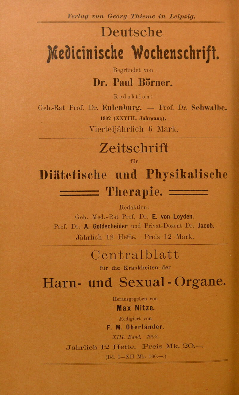 Deutsche JlKeMcinische Vochenschri|t. Begründet von Dr. Paul Börner. Redaktion: Geh.-Bat Prof. Dr. Elllenburg. — Prof. Dr. Scliwalbe. 1902 (XXTIII. Jahrgang). Vierteljährlich 6 Mark. Zeitschrift für Diätetische und Physikalische — Therapie. = Redaktion: Gell. Med.-Rat Prof. Dr. E. von Leyden. Prof. Dr. A. Goldscheider und Privat-Dozent Dr. Jacob. Jährlich 12 Hefte. Preis 12 Mark. Centralblatt für die Krankheiten der Harn- und Sexual - Organe Herausgegeben von Max Nitze. Redigiert von F. M. Oberländer. XIII. Band. 1902. Jährlich IS Hefte. Preis Mk. SO.—. (Bd. I-XII Mk. 160.-.)