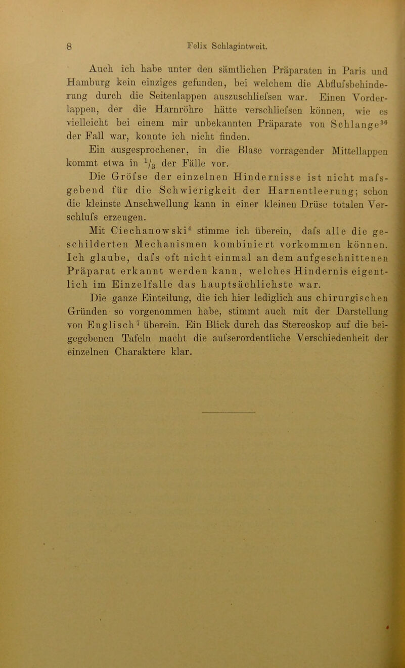 Auch ich habe unter den sämtlichen Präparaten in Paris und Hamburg kein einziges gefunden, bei welchem die Abflufsbehinde- rung durch die Seitenlappen auszuschliefsen war. Einen Vorder- lappen, der die Harnröhre hätte verschliefsen können, wie es vielleicht bei einem mir unbekannten Präparate von Schlange^® der Fall war, konnte ich nicht finden. Ein ausgesprochener, in die Blase vorragender Mittellappen kommt etwa in Vs der Fälle vor. Die Gröfse der einzelnen Hindernisse ist nicht mafs- gebend für die Schwierigkeit der Harnentleerung; schon die kleinste Anschwellung kann in einer kleinen Drüse totalen Ver- schlaf s erzeugen. Mit Ciechanowski^ stimme ich überein, dafs alle die ge- schilderten Mechanismen kombiniert verkommen können. Ich glaube, dafs oft nicht einmal an dem aufgeschnittenen Präparat erkannt werden kann, welches Hindernis eigent- lich im Einzelfalle das hauptsächlichste war. Die ganze Einteilung, die ich hier lediglich aus chirurgischen Gründen so vorgenommen habe, stimmt auch mit der Darstelluag von Englisch''^ überein. Ein Blick durch das Stereoskop auf die bei- gegebenen Tafeln macht die aufserordentliche Verschiedenheit der einzelnen Charaktere klar.