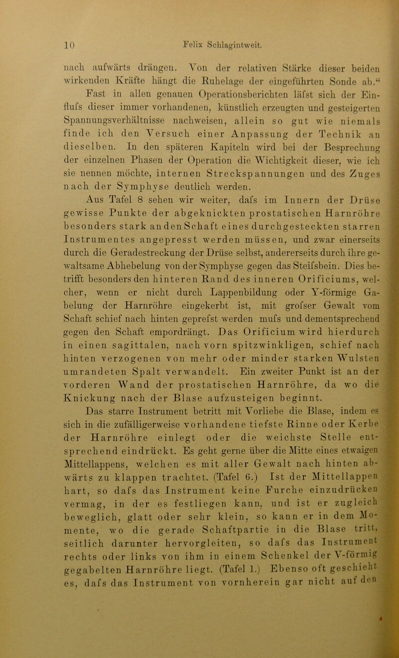 nach aufwärts drängeu. Von der relativen Stärke dieser beiden wirkenden Kräfte hängt die Eiihelage der eingeführten Sonde ab.“ Fast in allen genauen Operationsberichten läfst sich der Ein- flufs dieser immer vorhandenen, künstlich erzeugten und gesteigerten Spanuungsverhältnisse nachweisen, allein so gut wie niemals finde ich den Versuch einer Anpassung der Technik an dieselben. In den späteren Kapiteln wird bei der Besprechung der einzelnen Phasen der Operation die Wichtigkeit dieser, wie ich sie nennen möchte, internen Streckspannungen und des Zuges nach der Symphyse deutlich werden. Aus Tafel 8 sehen wir weiter, dafs im Innern der Drüse gewisse Punkte der abgeknickten prostatischen Harnröhre besonders stark andenSchaft eines durchgesteckten starren Instrumentes angepresst werden müssen, und zwar einerseits durch die Geradestreckung der Drüse selbst, andererseits durch ihre ge- waltsame Abhebelung von der Symphyse gegen das Steifsbein. Dies be- trifft besonders den hinteren Rand des inneren Orificiums, wel- cher, wenn er nicht durch Lappenbildung oder Y-förmige Ga- belung der Harnröhre eingekerbt ist, mit grofser Gewalt vom Schaft schief nach hinten geprefst werden mufs und dementsprechend gegen den Schaft empordrängt. Das Orificium wird hierdurch in einen sagittalen, nach vorn spitzwinkligen, schief nach hinten verzogenen von mehr oder minder starken Wülsten umrandeten Spalt verwandelt. Ein zweiter Punkt ist an der vorderen Wand der prostatischen Harnröhre, da wo die Knickung nach der Blase aufzusteigen beginnt. Das starre Instrument betritt mit Vorliebe die Blase, indem es sich in die zufälligerweise vorhandene tiefste Rinne oder Kerbe der Harnröhre einlegt oder die weichste Stelle ent- sprechend eindrückt. Es geht gerne über die Mitte eines etwaigen Mittellappens, welchen es mit aller Gewalt nach hinten ab- wärts zu klappen trachtet. (Tafel 6.) Ist der MittellajDppi^ hart, so dafs das Instrument keine Furche einzudrückeii vermag, in der es festliegen kann, und ist er zugleich beweglich, glatt oder sehr klein, so kann er in dem Mo- mente, wo die gerade Schaftpartie in die Blase tritt, seitlich darunter hervorgleiten, so dafs das Instrument rechts oder links von ihm in einem Schenkel der \-förmig gegabelten Harnröhre liegt. (Tafel 1.) Ebenso oft geschieht es, dafs das Instrument von vornherein gar nicht auf den *