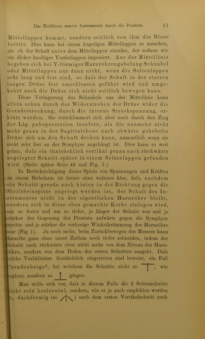 Mittellappeii kommt, sondern seitlich von ihm die Blase betritt. Dies kann bei einem kugeligen Mittellappen so ausseben, als ob der Schaft unter dem Mittellappen einträte, der sodann wie ein dicker knolliger Vorderlappen imponiert. Aus der Mittellinie begeben sieb bei Y-förmiger Harnröbrengabelung Schnabel oder Mittellappen nur dann nicht, wenn die Seiteulappen sehr laug und fest sind, so dafs der Schaft in der starren langen Drüse fest umschlossen geführt wird und umge- kehrt auch die Drüse sich nicht seitlich bewegen kann. Diese Verlagerung des Schnabels aus der Mittellinie kann allein schon durch das Widerstreben der Drüse wider die Geradestreckung, durch die interne Streckspannung, er- klärt werden. Sie verschlimmert sich aber noch durch den Zug der Lig. puboprostatica insofern, als die nunmehr nicht mehr genau in der Sagittalebene nach abwärts gehebelte Drüse sich um den Schaft drehen kann, namentlich wenn sie nicht sehr fest an der Symphyse angehängt ist. Dies kann so weit gehen, dafs ein thatsächlich vertikal genau nach rückwärts angelegter Schnitt später in einem Seitenlappen gefunden wird. (Siehe später Seite 42 und Fig. 7.) In Berücksichtigung dieses Spiels von Spannungen und Kräften an einem Hebelarm ist ferner ohne weiteres klar, dafs, nachdem ein Schnitt gerade nach hinten in der Bichtung gegen die 'Steifsheinspitze angelegt worden ist, der Schaft des In- strumentes nicht in der eigentlichen Harnröhre bleibt, 'Sondern sich in diese eben gemachte Kerbe einlegen wird, um so fester und um so tiefer, je länger der Schnitt war und je stärker der Gegenzug der Prostata aufwärts gegen die Symphyse drehte und je stärker die vorherige Winkelkrümmung der Harnröhre var (Fig. 1). Ja noch mehr, heim Zurückbewegen des Messers kann dasselbe'ganz ohne unser Zuthun noch tiefer schneiden, indem der ichnitt nach rückwärts eben nicht mehr von dem Niveau der Harn- öhre, sondern von dem Boden des ersten Schnittes ausgeht. Dafs olche Verhältnisse thatsächlich eingetreten sind beweist, ein Fall ’reudenbergs*^, bei welchem die Schnitte nicht so | , wie eplant, sondern so | ghigen. Man stelle sich vor, dafs in diesem Falle die 2 Seitenschnitte iicht reiif horizontal, sondern, wie es ja auch empfohlen worden t, dachförmig (so /°\) dem ersten Vertikalschnitt nach