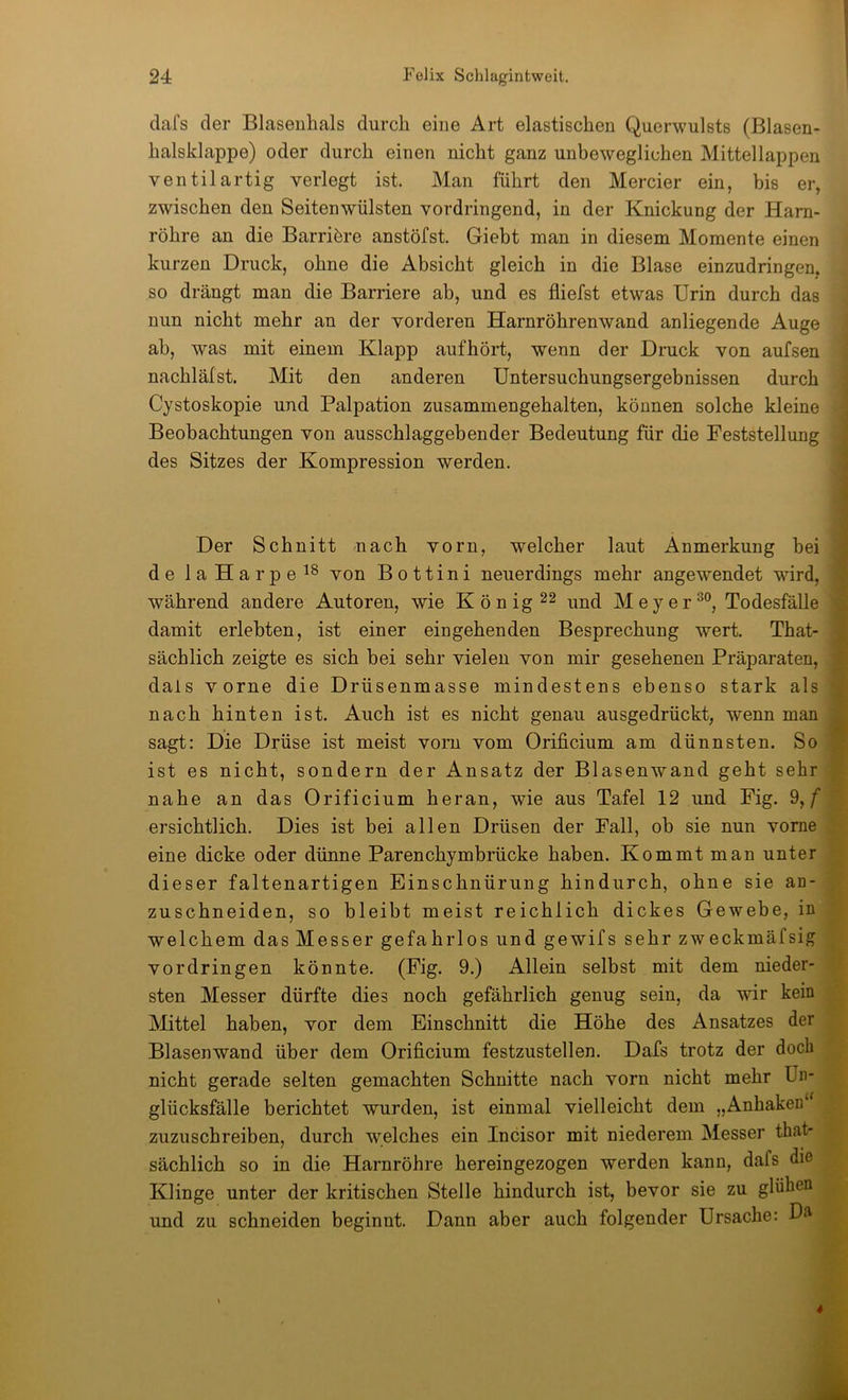 dafs der Blasenhals durch eine Art elastischen Querwulsts (Blasen- halsklappe) oder durch einen nicht ganz unbeweglichen Mittellappen Ventil artig verlegt ist. Man führt den Mercier ein, bis er, zwischen den Seitenwülsten vordringend, in der Knickung der Harn- röhre an die Barriöre anstöfst. Giebt man in diesem Momente einen kurzen Druck, ohne die Absicht gleich in die Blase einzudringen, so drängt man die Barriere ab, und es fliefst etwas Urin durch das nun nicht mehr an der vorderen Harnröhrenwand anliegende Auge ab, was mit einem Klapp aufhört, wenn der Druck von aufsen nachläfst. Mit den anderen Untersuchungsergebnissen durch Cystoskopie und Palpation zusammengehalten, können solche kleine Beobachtungen von ausschlaggebender Bedeutung für die Feststellung des Sitzes der Kompression werden. Der Schnitt nach vorn, welcher laut Anmerkung bei de laHarpe^^ von B o 11 i n i neuerdings mehr angewendet wird, während andere Autoren, wie Königes und Meyer®°, Todesfälle damit erlebten, ist einer eingehenden Besprechung wert. That- sächlich zeigte es sich bei sehr vielen von mir gesehenen Präparaten, dals vorne die Drüsenmasse mindestens ebenso stark als nach hinten ist. Auch ist es nicht genau ausgedrückt, wenn man sagt: Die Drüse ist meist vorn vom Orificium am dünnsten. So ist es nicht, sondern der Ansatz der Blasenwand geht sehr nahe an das Orificium heran, wie aus Tafel 12 und Fig. 9,/* ersichtlich. Dies ist bei allen Drüsen der Fall, ob sie nun vorne eine dicke oder dünne Parenchymbrücke haben. Kommt man unter dieser faltenartigen Einschnürung hindurch, ohne sie an- zuschneiden, so bleibt meist reichlich dickes Gewebe, in welchem das Messer gefahrlos und gewifs sehr zweckmäfsig Vordringen könnte. (Fig. 9.) Allein selbst mit dem nieder- sten Messer dürfte dies noch gefährlich genug sein, da wir kein Mittel haben, vor dem Einschnitt die Höhe des Ansatzes der Blasenwand über dem Orificium festzustellen. Dafs trotz der doch nicht gerade selten gemachten Schnitte nach vorn nicht mehr Un- glücksfälle berichtet wurden, ist einmal vielleicht dem „Anhaken‘ zuzuschreiben, durch welches ein Incisor mit niederem Messer that- sächlich so in die Harnröhre hereingezogen werden kann, dafs die Klinge unter der kritischen Stelle hindurch ist, bevor sie zu glühen und zu schneiden beginnt. Dann aber auch folgender Ursache: