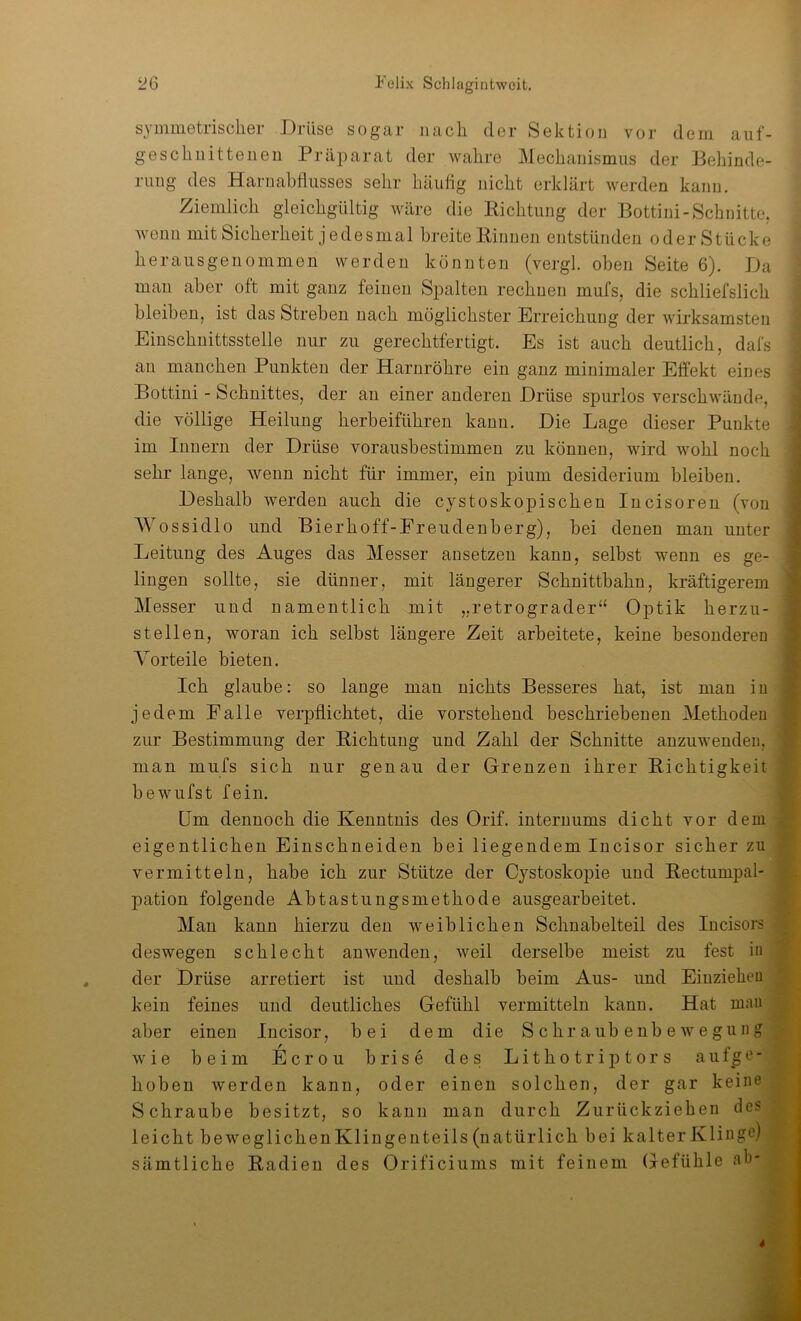 symmetrischer Drüse sogar nach der Sektion vor dein auf- geschnittenen Präparat der wahre Mechanismus der Behinde- rung des Harnabflusses sehr häufig nicht erklärt werden kann. Ziemlich gleichgültig wäre die Richtung der Bottini-Schnitte, wenn mit Sicherheit j e des mal breite Rinnen entstünden oder Stücke herausgeuommen werden könnten (vergl. oben Seite 6). Da man aber oft mit ganz feinen Spalten rechnen mufs, die schliefslich bleiben, ist das Streben nach möglichster Erreichung der wirksamsten Einschuittsstelle nur zu gerechtfertigt. Es ist auch deutlich, dafs au manchen Punkten der Harnröhre ein ganz minimaler Effekt eines Bottini - Schnittes, der an einer anderen Drüse spurlos verschwände, die völlige Heilung herbeiführen kann. Die Lage dieser Punkte im Innern der Drüse vorausbestimmen zu können, wird wohl noch sehr lange, wenn nicht für immer, ein pium desiderium bleiben. Deshalb werden auch die cystoskopischen Incisoren (von Wossidlo und Bierhoff-Ereudenberg), bei denen man unter Leitung des Auges das Messer ansetzen kann, selbst wenn es ge- lingen sollte, sie dünner, mit längerer Schnittbahn, kräftigerem Messer und namentlich mit „retrograder“ Optik herzu- stellen, woran ich selbst längere Zeit arbeitete, keine besonderen Vorteile bieten. Ich glaube: so lange mau nichts Besseres hat, ist man iu jedem Ealle verpflichtet, die vorstehend beschriebenen Methoden zur Bestimmung der Richtung und Zahl der Schnitte anzuwenden, man mufs sich nur genau der Grenzen ihrer Richtigkeit bewufst fein. Um dennoch die Kenntnis des Orif. interuums dicht vor dem eigentlichen Einschneiden bei liegendem Incisor sicher zu vermitteln, habe ich zur Stütze der Cystoskopie und Rectumpal- pation folgende Abtastungsmethode ausgearbeitet. Man kann hierzu den weiblichen Schnabelteil des lucisors deswegen schlecht anwenden, weil derselbe meist zu fest in der Drüse arretiert ist und deshalb beim Aus- und Eiuzieheu kein feines und deutliches Gefühl vermitteln kanu. Hat man aber einen Incisor, bei dem die Schraubenbewegung wie beim Ecrou brise des Lithotriptors aufge- hoben werden kann, oder einen solchen, der gar keine Schraube besitzt, so kann man durch Zurückziehen des leicht beweglichenKliugenteils (natürlich bei kalter Klinge) sämtliche Radien des Orificiunis mit feinem Gefühle ab-