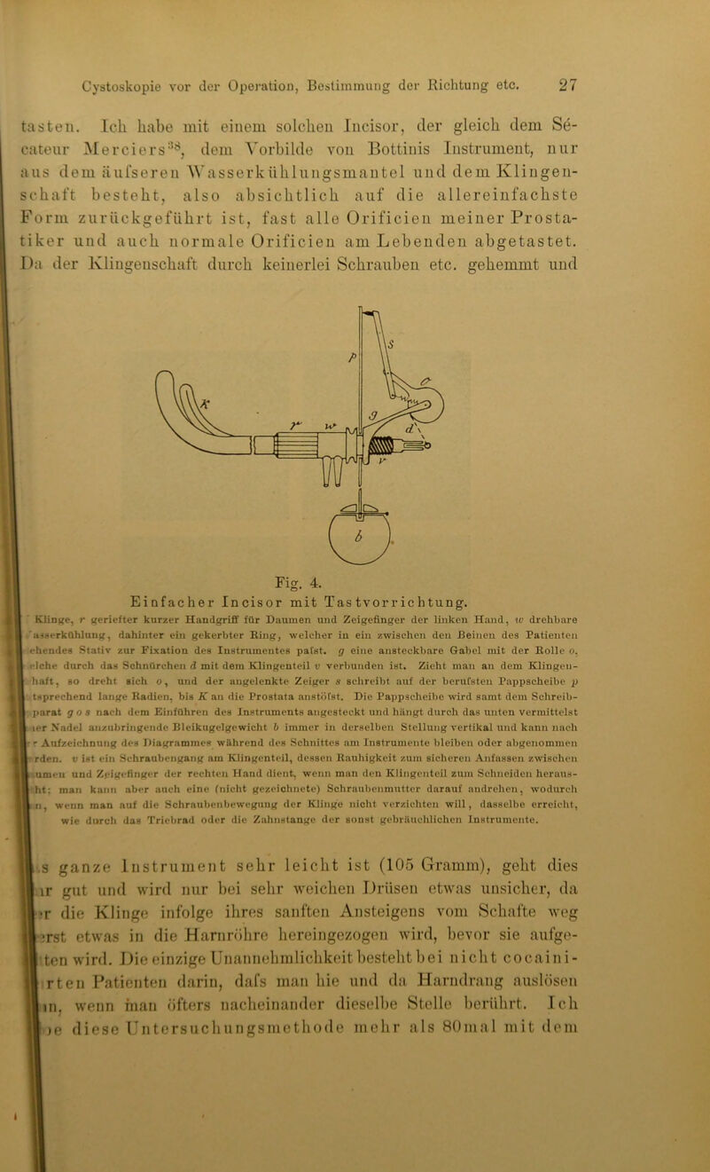 tasten. Ich habe mit einem solchen Incisor, der gleich dem Se- catenr Merciers''^^, dem ’N'orbilde von Bottinis Instrument, nur aus dem äufseren Wasserkühlungsmantel und dem Klingen- schaft besteht, also absichtlich auf die allereinfachste Form zurückgeführt ist, fast alle Orificien meiner Prosta- tiker und auch normale Orificien am Lebenden abgetastet. Da der Klingenschaft durch keinerlei Schrauben etc. gehemmt und Fig. 4. Einfacher Incisor mit Tastvorrichtung. Klinge, r geriefter kurzer Handgriff für Daumen mid Zeigefinger der linken Hand, iv drehbare 'iHBerkOhlung, dahinter ein gekerbter King, welcher in ein zwischen den Keinen des Patienten - ehendes Stativ zur Fixation des Instrumentes pafst. g eine ansteckbare Gabel mit der Rolle o, eiche durch das Schnürchen d mit dem Klingenteil i; verbunden ist. Zieht man an dem Klingen- r haft, so dreht sich o, und der augclenktc Zeiger s schreibt auf der beruCsteu Pappscheibe p ■ tsprechend lange Radien, bis K an die Prostata anstöfst. Die Pappseheibe wird samt dem Schreib- parat gos nach dem Einführen des Instruments angesteckt und hängt durch das unten vermittelst [.-ler Xadel anzubringende Bleikugelgewicht b immer in derselben Stellung vertikal und kann nach ■' Aufzeichnung des Diagr.ammes während des Schnittes am Instrumente bleiben oder abgenommen ■ rden. v ist ein Schraubengang am Klingenteil, dessen Rauhigkeit zum sicheren Anfassen zwisehen pumeii und Zeigefinger der rechten Hand dient, wenn man den KlingentcU zum Schneiden heraus- ht; man kann aber auch eine (nicht gezeichnete) Schraubenmutter darauf audrehen, wodurch ;ri, wenn man auf die Schrnubenbewegung der Klinge nicht verzichten will, dasselbe erreicht, wie durch das Triebrad oder die Zahnstange der sonst gebräuchlichen Instrumente. ,',s ganze Instrument sehr leicht ist (105 Gramm), geht dies ir gut und wird nur bei sehr weichen Drüsen etwas unsicher, da ■?r die Klinge infolge ihres sanften Ansteigens vom Schafte weg l-irst etwas in die Harnröhre hereingezogen wird, bevor sie aufge- ten wird. Die einzige Unannehmlichkeit besteht bei nicht cocaini- irten Patienten darin, dafs man hie und da Harndrang auslöseii nn, wenn man öfters nacheinander dieselbe Stelle berührt. Ich 'le diese Untersuchungsmetliode mehr als Sünial mit dem t