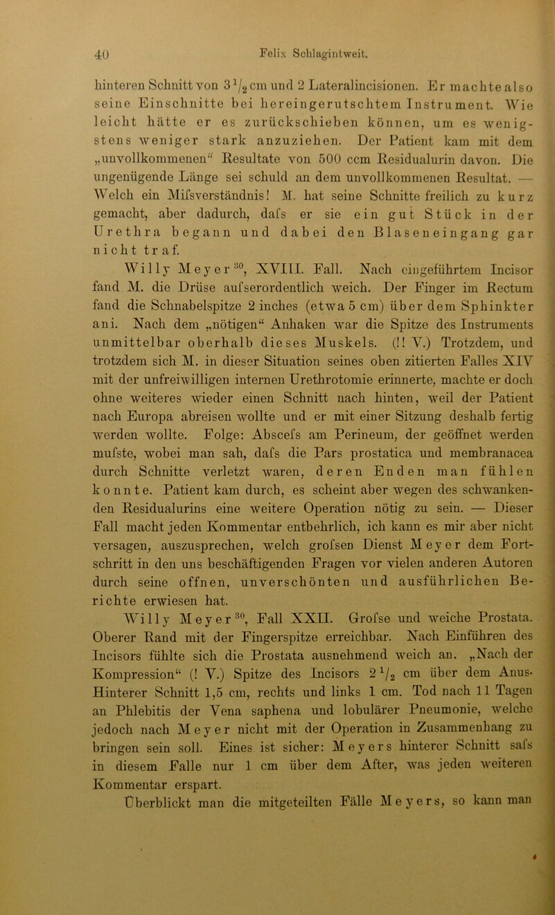hinteren Schnitt von S^/gCm und 2 Lateralincisionen. Er machte also seine Einschnitte bei hereingeriitschtem Instrument. Wie leicht hätte er es ziirückschieben können, um es wenig- stens weniger stark anzuziehen. Der Patient kam mit dem „unvollkommenen'^ Resultate von 500 ccm Residualurin davon. Die ungenügende Länge sei schuld an dem unvollkommenen Resultat. — Welch ein Mifsverständnis! M. hat seine Schnitte freilich zu kurz gemacht, aber dadurch, dafs er sie ein gut Stück in der Urethra begann und dabei den Blaseneingang gar nicht traf. Willy Meyer XVIIL Eall. Nach cingeführtem Incisor fand M. die Drüse aufserordentlich weich. Der Finger im Rectum fand die Schnabelspitze 2 inches (etwa 5 cm) über dem Sphinkter ani. Nach dem „nötigen“ Anhaken war die Spitze des Instruments unmittelbar oberhalb dieses Muskels. (!! V.) Trotzdem, und trotzdem sich M. in dieser Situation seines oben zitierten Falles XIV mit der unfreiwilligen internen ürethrotomie erinnerte, machte er doch ohne weiteres wieder einen Schnitt nach hinten, weil der Patient nach Europa abreisen wollte und er mit einer Sitzung deshalb fertig werden wollte. Folge: Abscefs am Perineum, der geöffnet werden mufste, wobei man sah, dafs die Pars prostatica und membranacea durch Schnitte verletzt waren, deren Enden man fühlen konnte. Patient kam durch, es scheint aber wegen des schwanken- den Residualurins eine weitere Operation nötig zu sein. — Dieser Fall macht jeden Kommentar entbehrlich, ich kann es mir aber nicht versagen, auszusprechen, welch grofsen Dienst Meyer dem Fort- schritt in den uns beschäftigenden Fragen vor vielen anderen Autoren durch seine offnen, unverschönten und ausführlichen Be- richte erwiesen hat. Willy Meyer Fall XXII. Grofse und weiche Prostata. Oberer Rand mit der Fingerspitze erreichbar. Nach Einführen des Incisors fühlte sich die Prostata ausnehmend weich an. „Nach der Kompression“ (! V.) Spitze des Incisors 2^/2 cm über dem Anus- Hinterer Schnitt 1,5 cm, rechts und links 1 cm. Tod nach 11 Tagen an Phlebitis der Vena saphena und lobulärer Pneumonie, welche jedoch nach Meyer nicht mit der Operation in Zusammenhang zu bringen sein soll. Eines ist sicher: Meyers hinterer Schnitt safs in diesem Falle nur 1 cm über dem After, was jeden weiteren Kommentar erspart. Überblickt man die mitgeteilten Fälle Meyers, so kann man