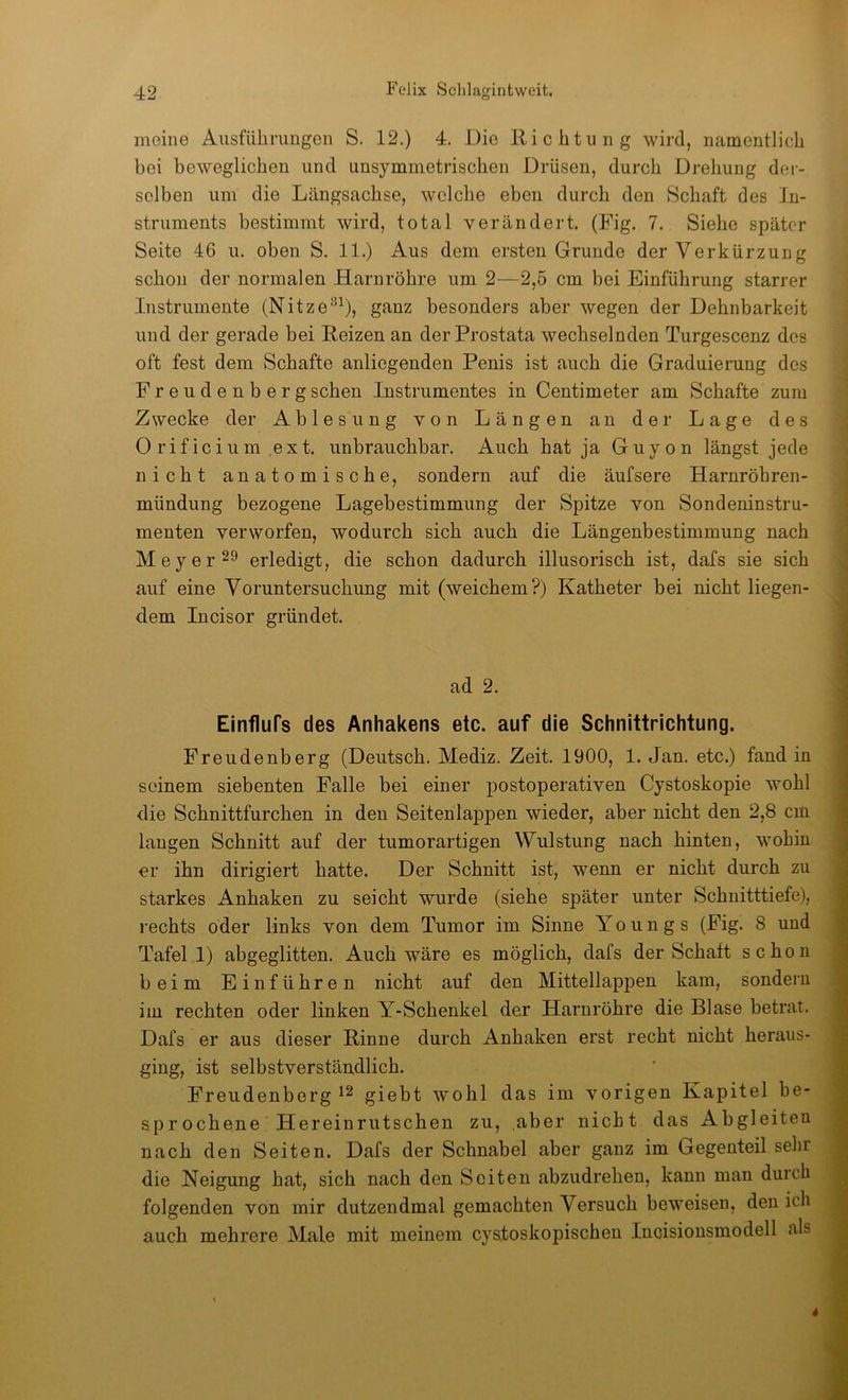 meine Ausführungen S. 12.) 4. Die Richtung wird, namentlich bei beweglichen und unsymmetrischen Drüsen, durch Drehung dei- selben um die Längsachse, welche eben durch den Schaft des In- struments bestimmt wird, total verändert. (Fig. 7. Siehe später Seite 46 u. oben S. 11.) Aus dem ersten Grunde der Verkürzung schon der normalen Harnröhre um 2—2,5 cm bei Einführung starrer Instrumente (Nitze®^), ganz besonders aber wegen der Dehnbarkeit und der gerade bei Reizen an der Prostata wechselnden Turgescenz des oft fest dem Schafte anliegenden Penis ist auch die Graduierung des Freudenberg sehen Instrumentes in Centimeter am Schafte zum Zwecke der Ablesung von Längen an der Lage des 0 rif icium ext. unbrauchbar. Auch hat ja Guyon längst jede nicht anatomische, sondern auf die äufsere Harnröhren- mündung bezogene Lagebestimmung der Spitze von Sondeninstru- menten verworfen, wodurch sich auch die Längenbestimmung nach Meyer 29 erledigt, die schon dadurch illusorisch ist, dafs sie sich auf eine Voruntersuchung mit (weichem?) Katheter bei nicht liegen- dem Incisor gründet. ad 2. Einflufs des Anhakens etc. auf die Schnittrichtung. Freudenberg (Deutsch. Mediz. Zeit. 1900, 1. Jan. etc.) fand in seinem siebenten Falle bei einer postoperativen Cystoskopie wohl die Schnittfurchen in den Seitenlappen wieder, aber nicht den 2,8 cm langen Schnitt auf der tumorartigen VVulstung nach hinten, wohin er ihn dirigiert hatte. Der Schnitt ist, wenn er nicht durch zu starkes Anhaken zu seicht wurde (siehe später unter Schnitttiefe), rechts oder links von dem Tumor im Sinne Yo u n g s (Fig. 8 und Tafel 1) abgeglitten. Auch wäre es möglich, dafs der Schaft schon beim Einführen nicht auf den Mittellappen kam, sondern im rechten oder linken Y-Schenkel der Harnröhre die Blase betrat. Dafs er aus dieser Rinne durch Anhaken erst recht nicht heraiis- ging, ist selbstverständlich. Freudenberg ^2 giebt wohl das im vorigen Kapitel be- sprochene Hereinrutschen zu, aber nicht das Abgleiten nach den Seiten. Dafs der Schnabel aber ganz im Gegenteil sehr die Neigung hat, sich nach den Seiten abzudrehen, kann man durch folgenden von mir dutzendmal gemachten Versuch beweisen, den ich auch mehrere Male mit meinem cystoskopischeu Incisionsmodell als