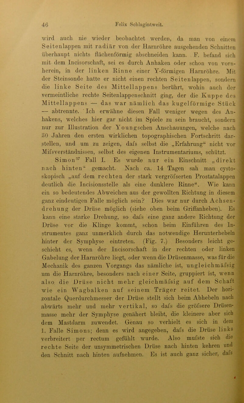 wird auch nie wieder beobachtet werden, da man von einem Seiten lappen mit radiär von der Harnröhre ausgehenden Schnitten überhaupt nichts flächenförmig abschneiden kann. F. befand sich mit dem Incisorschaft, sei es durch Anhaken oder schon von vorn- herein, in der linken Rinne einer Y-förmigen Harnröhre. Mit der Steinsonde hatte er nicht einen rechten Seiten lappen, sondern die linke Seite des Mittellappens berührt, wohin auch der vermeintliche rechte Seitenlappenschnitt ging, der die Kuppe des Mittellappens — das war nämlich das kugelförmige Stück — ab trennte. ' Ich erwähne diesen Fall weniger wegen des An- hakens, welches hier gar nicht im Spiele zu sein braucht, sondern nur zur Illustration der Youngschen Anschauungen, welche nach 30 Jahren den ersten wirklichen topographischen Fortschritt dar- stellen, und um zu zeigen, dafs selbst die „Erfahrung“ nicht vor Mifsverständnissen, selbst des eigenen Instrumentariums, schützt. Simon®^ Fall I. Es wurde nur ein Einschnitt „direkt nach hinten“ gemacht. Nach ca. 14 Tagen sah man cysto- skopisch „auf dem rechten der stark vergröfserten Prostatalappen deutlich die Incisionsstelle als eine dunklere Rinne“. Wie kann ein so bedeutendes Abweichen aus der gewollten Richtung in diesem ganz eindeutigen Falle möglich sein? Dies war nur durch Achsen- drehung der Drüse möglich (siehe oben beim Griffanheben). Es kann eine starke Drehung, so dafs eine ganz andere Richtung der Drüse vor die Klinge kommt, schon beim Einführen des In- strumentes ganz unmerklich durch das notwendige Herunterhebeln hinter der Symphyse eintreten. (Fig. 7.) Besonders leicht ge- schieht es, wenn der Incisorschaft in der rechten oder linken Gabelung der Harnröhre liegt, oder wenn die Drüsenmasse, was für die Mechanik des ganzen Vorgangs das nämliche ist, ungleichmäfsig um die Harnröhre, besonders nach einer Seite, gruppiert ist, wenn also die Drüse nicht mehr gleichmäfsig auf dem Schaft wie ein Wagbalken auf seinem Träger reitet. Der hori- zontale Querdurchmesser der Drüse stellt sich beim Abhebeln nach abwärts mehr und mehr vertikal, so dafs die gröfsere Drüsen- ^ masse mehr der Symphyse genähert bleibt, die kleinere aber sich dem Mastdarm zuwendet. Genau so verhielt es sich in dem 1. Falle Simons; denn es wird angegeben, dafs die Drüse links j verbreitert per rectum gefühlt wurde. Also mufste sich die rechte Seite der unsymmetrischen Drüse nach hinten kehren imd den Schnitt nach hinten aufnehmen. Es ist auch ganz sicher, dafs , 4