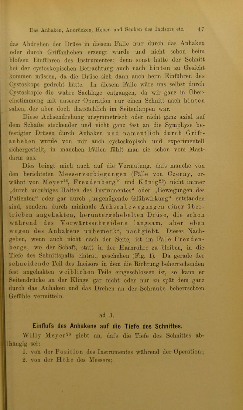 das Abdrehen der Drüse in diesem Falle nur durch das Anhaken oder durch Griffanheben erzeugt wurde und nicht schon beim blofsen Einfuhren des Instrumentes; denn sonst hätte der Schnitt bei der cystoskopischen Betrachtung auch nach hinten zu Gesicht kommen müssen, da die Drüse sich dann auch beim Einführen des Cystoskops gedreht hätte. In diesem Falle wäre uns selbst durch Cystoskopie die wahre Sachlage entgangen, da wir ganz in Über- einstimmung mit unserer Operation nur einen Schnitt nach hinten sahen, der aber doch thatsächlich im Seitenlappen war. Diese Achsendrehung unsymmetrisch oder nicht ganz axial auf dem Schafte steckender und nicht ganz fest an die Symphyse be- festigter Drüsen durch Anhaken und namentlich durch Griff- anheben wurde Yon mir auch cystoskopisch und experimentell sichergestellt, in manchen Fällen fühlt man sie schon yom Mast- darm aus. Dies bringt mich auch auf die Vermutung, dafs manche von den berichteten Messer Verbiegungen (Fälle von Czerny, er- wähnt von Meyer^®, Frendenberg^® und König^^) nicht immer „durch unruhiges Halten des Instrumentes“ oder „Bewegungen des Patienten“ oder gar durch „ungenügende Glühwirkung“ entstanden sind, sondern durch minimale Achsenbewegungen einer über- trieben angehakten, heruntergehebelten Drüse, die schon während des Vorwärtsschneidens langsam, aber eben wegen des Anhakens unbemerkt, nachgiebt. Dieses Nach- geben, wenn auch nicht nach der Seite, ist im Falle Freuden- bergs, wo der Schaft, statt in der Harnröhre zu bleiben, in die Tiefe des Schnittspalts eintrat, geschehen (Fig. 1). Da gerade der schneidende Teil des Incisors in dem die Richtung beherrschenden fest angehakten weiblichen Teile eingeschlossen ist, so kann er Seitendrücke an der Klinge gar nicht oder nur zu spät dem ganz durch das Anhaken und das Drehen an der Schraube beherrschten Gefühle vermitteln. ad 3. Einflufs des Anhakens auf die Tiefe des Schnittes. Willy Meyer^J’ giebt an, dafs die Tiefe des Schnittes ab- hängig sei: 1. von der Position des Instrumentes während der Operation; 2. von der Höhe des Messers;