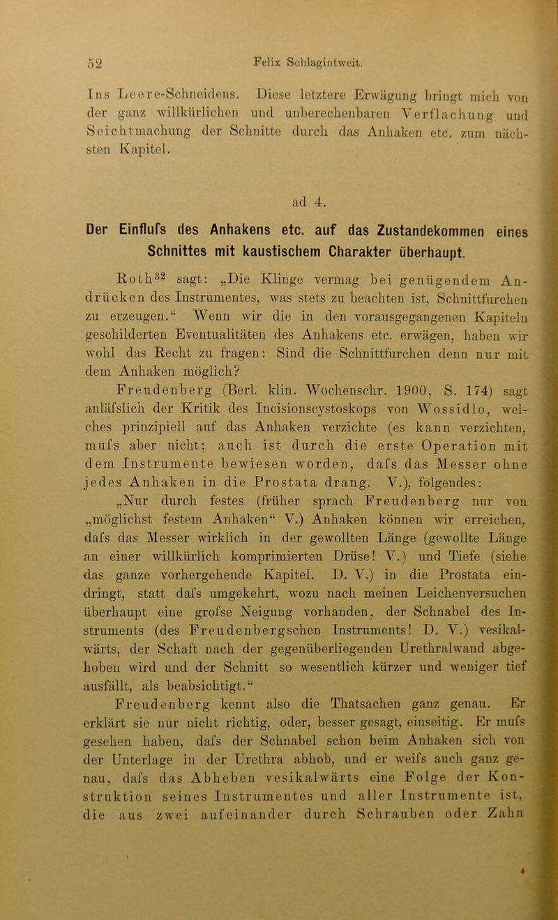 Ins Leere-Schneidens. Diese letztere Erwägung bringt mich von der ganz willkürlichen und uid3erechenharen Verflachung und Seichtmachung der Schnitte durch das Anhaken etc. zum näch- sten Kapitel. ad 4. Der Einflufs des Anhakens etc. auf das Zustandekommen eines Schnittes mit kaustischem Charakter überhaupt. Eoth32 sagt: „Die Klinge vermag bei genügendem An- drücken des Instrumentes, was stets zu beachten ist, Schnittfurchen zu erzeugen.“ Wenn wir die in den vorausgegangenen Kapiteln geschilderten Eventualitäten des Anhakens etc. erwägen, haben wir wohl das Eecht zu fragen: Sind die Schnittfurchen denn nur mit dem Anhaken möglich? Freudenberg (Berl. klin. Wochenschr. 1900, S. 174) sagt anläfslich der Kritik des Incisionscystoskops von Wossidlo, wel- ches prinzipiell auf das Anhaken verzichte (es kann verzichten, mufs aber nicht; auch ist durch die erste Operation mit dem Instrumente bewiesen worden, dafs das Messer ohne jedes Anhaken in die Prostata drang. V.), folgendes: „Nur durch festes (früher sprach Freudenberg nur von „möglichst festem Anhaken“ V.) Anhaken können wir erreichen, dafs das Messer wirklich in der gewollten Länge (gewollte Länge an einer willkürlich komprimierten Drüse! V.) und Tiefe (siehe das ganze vorhergehende Kapitel. D. V.) in die Prostata ein- dringt, statt dafs umgekehrt, wozu nach meinen Leichenversuchen überhaupt eine grofse Neigung vorhanden, der Schnabel des In- struments (des Freudenberg sehen Instruments! D. V.) vesikal- wärts, der Schaft nach der gegenüberliegenden ürethralwand abge- hoben wird und der Schnitt so wesentlich kürzer und weniger tief ausfällt, als beabsichtigt.“ Freudenberg kennt also die Thatsachen ganz genau. Er erklärt sie nur nicht richtig, oder, besser gesagt, einseitig. Er mufs gesehen haben, dafs der Schnabel schon beim Anhaken sich von der Unterlage in der Urethra abhob, und er weifs auch ganz ge- nau, dafs das Abheben vesikalwärts eine Folge der Kon- struktion seines Instrumentes und aller Instrumente ist, die aus zwei aufeinander durch Schrauben oder Zahn