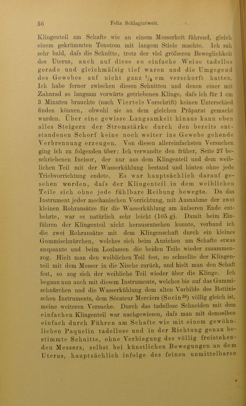 Kliugenteil am Schafte wie an einem Messerheft führend, gleich einem gekrümmten Tenotom mit langem Stiele machte. Ich sah sehr bald, dafs die Schnitte, trotz der viel gröfseren Beweglichkeit des Uterus, auch auf diese so einfache Weise tadellos gerade und gleichmäfsig tief waren und die Umgegend des Gewebes auf nicht ganz cm verschorft hatten. Ich habe ferner zwischen diesen Schnitten und denen einer mit Zahnrad so langsam vorwärts getriebenen Klinge, dafs ich für 1 cm 3 Minuten brauchte (nach Viertels Vorschrift) keinen Unterschied finden können, obwohl sie an dem gleichen Präparat gemacht wurden. Uber eine gewisse Langsamkeit hinaus kann eben alles Steigern der Stromstärke durch den bereits ent- standenen Schorf keine noch weiter ins Gewebe gehende Verbrennung erzeugen. Von diesen allereinfachsten Versuchen ging ich zu folgenden über: Ich verwandte den früher, Seite 27 be- schriebenen Incisor, der nur aus dem Klingenteil und dem weib- lichen Teil mit der Wasserkühlung bestand und hinten ohne jede Triebvorrichtung endete. Es war hauptsächlich darauf ge- sehen worden, dafs der Klingenteil in dem weiblichen Teile sich ohne jede fühlbare Reibung bewegte. Da das Instrument jeder mechanischen Vorrichtung, mit Ausnahme der zwei kleinen Rohransätze für die Wasserkühlung am äufseren Ende ent- behrte, war es natürlich sehr leicht (105 g). Damit beim Ein- führen der Klingenteil nicht herausrutschen konnte, verband ich die zwei Rohransätze mit dem Klingenschaft durch ein kleines Gummischnürchen, welches sich beim Anziehen am Schafte etwas anspannte und beim Loslassen die beiden Teile wieder zusammen- zog. Hielt man den weiblichen Teil fest, so schnellte der Klingen- teil mit dem Messer in die Nische zurück, und hielt man den Schaft fest, so zog sich der weibliche Teil wieder über die Klinge. Ich begann nun auch mit diesem Instrumente, welches bis auf das Gummi- schnürchen und die Wasserkühlung dem alten Vorbilde des Bottini- schen Instruments, dem Secateur Merciers (Socin^^) völlig gleich ist, meine weiteren Versuche. Durch das tadellose Schneiden mit dem einfachen Klingenteil war nachgewiesen, dafs mau mit demselben einfach durch Eühren am Schafte wie mit einem gewöhn- lichen Paquelin tadellose und in der Richtung genau be- stimmte Schnitte, ohne Verbiegung des völlig freistehen- den Messers, selbst bei künstlichen Bewegungen an dem Uterus, hauptsächlich infolge des feinen unmittelbaren