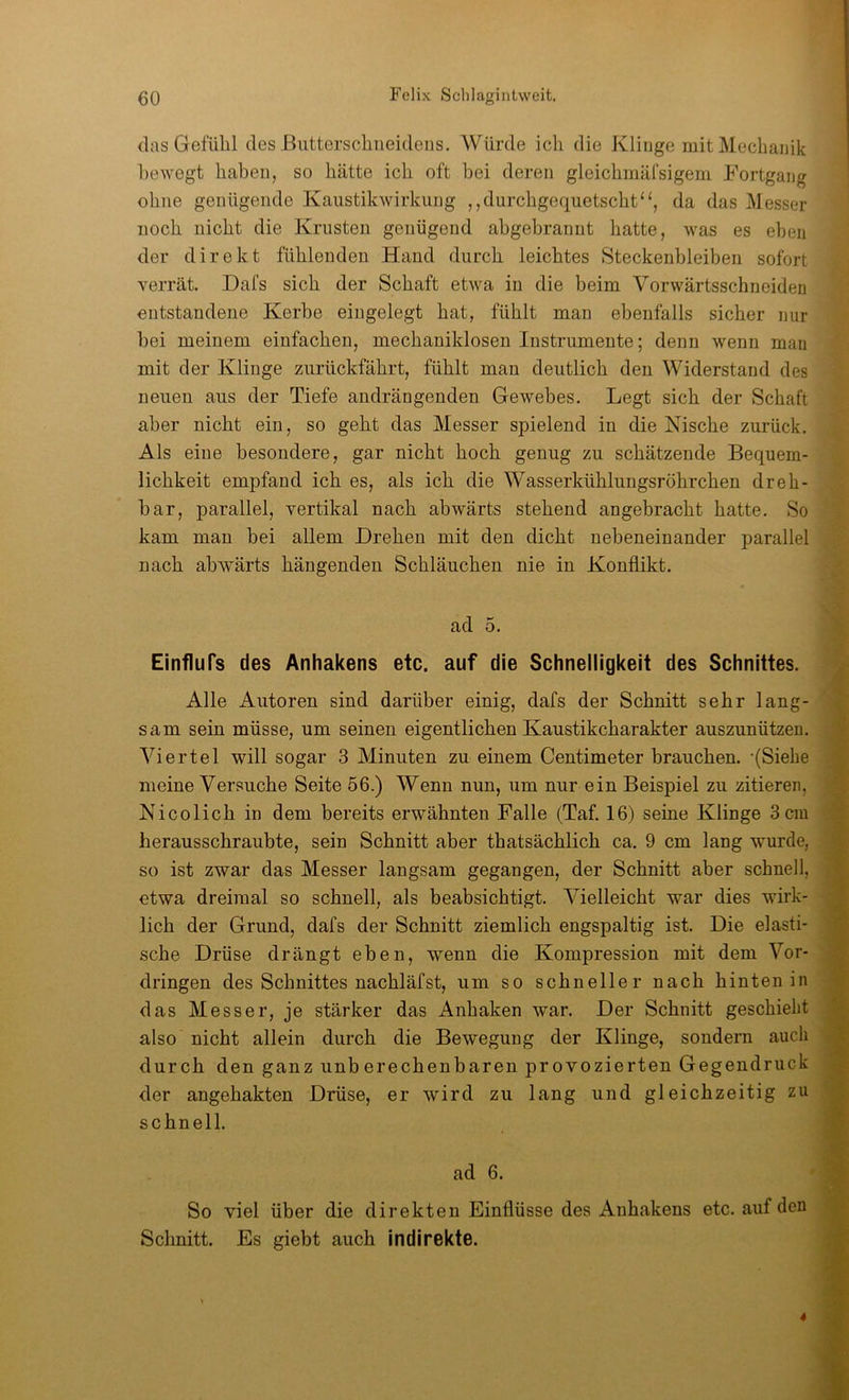 das Gefühl des ßntterschiieideiis. Würde ich die Klinge mit Mechanik bewegt haben, so hätte ich oft bei deren gleichmäfsigem Fortgang ohne genügende Kaustikwirkung ,,durchgequetschtda das Messer noch nicht die Krusten genügend abgebrannt hatte, was es eben der direkt fühlenden Hand durch leichtes Steckenhleiben sofort verrät. Dafs sich der Schaft etwa in die beim Vorwärtsschneiden entstandene Kerbe eingelegt hat, fühlt man ebenfalls sicher nur hei meinem einfachen, mechaniklosen Instrumente; denn wenn man mit der Klinge zurückfährt, fühlt man deutlich den Widerstand des neuen aus der Tiefe andrängenden Gewebes. Legt sich der Schaft aber nicht ein, so geht das Messer spielend in die Nische zurück. Als eine besondere, gar nicht hoch genug zu schätzende Bequem- lichkeit empfand ich es, als ich die Wasserkühlungsröhrchen dreh- bar, parallel, vertikal nach abwärts stehend angebracht hatte. So kam man bei allem Drehen mit den dicht nebeneinander parallel nach abwärts hängenden Schläuchen nie in Konflikt. ad 5. Einflufs des Anhakens etc. auf die Schnelligkeit des Schnittes. Alle Autoren sind darüber einig, dafs der Schnitt sehr lang- sam sein müsse, um seinen eigentlichen Kaustikcharakter auszunützeu. Viertel will sogar 3 Minuten zu einem Centimeter brauchen. -(Siehe meine Versuche Seite 56.) Wenn nun, um nur ein Beispiel zu zitieren, Nicolich in dem bereits erwähnten Falle (Taf, 16) seine Klinge 3 cm herausschraubte, sein Schnitt aber thatsächlich ca. 9 cm lang wurde, so ist zwar das Messer langsam gegangen, der Schnitt aber schnell, etwa dreimal so schnell, als beabsichtigt. Vielleicht war dies wirk- lich der Grund, dafs der Schnitt ziemlich engspaltig ist. Die elasti- sche Drüse drängt eben, wenn die Kompression mit dem Vor- dringen des Schnittes nachläfst, um so schneller nach hinten in das Messer, je stärker das Anhaken war. Der Schnitt geschieht also nicht allein durch die Bewegung der Klinge, sondern auch durch den ganz unberechenbaren provozierten Gegendruck der angehakten Drüse, er wird zu lang und gleichzeitig zu schnell. ad 6. So viel über die direkten Einflüsse des Anhakens etc. auf den Schnitt. Es giebt auch indirekte.