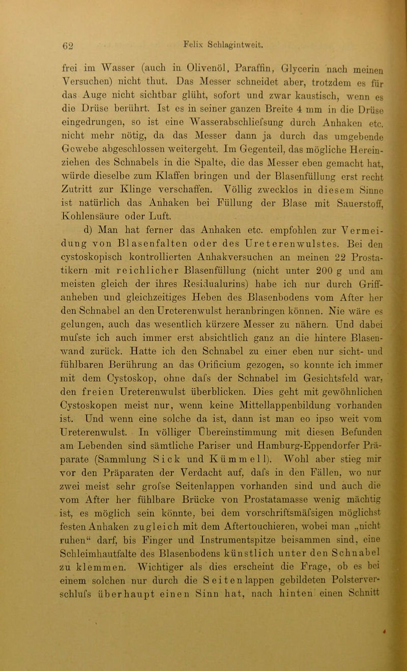 frei im Wasser (auch in Olivenöl, Paraffin, Glycerin nach meinen Versuchen) nicht timt. Das Messer schneidet aber, trotzdem es für das Auge nicht sichtbar glüht, sofort und zwar kaustisch, wenn es die Drüse berührt. Ist es in seiner ganzen Breite 4 mm in die Drüse eingedrungen, so ist eine Wasserabschliefsung durch Anhaken etc. nicht mehr nötig, da das Messer dann ja durch das umgebende Gewebe abgeschlossen weitergeht. Im Gegenteil, das mögliche Herein- ziehen des Schnabels in die Spalte, die das Messer eben gemacht hat, würde dieselbe zum Klaffen bringen und der Blasenfüllung erst recht Zutritt zur Klinge verschaffen. Völlig zwecklos in diesem Sinne ist natürlich das Anhaken bei Füllung der Blase mit Sauerstoff, Kohlensäure oder Luft. d) Man hat ferner das Anhaken etc. empfohlen zur Vermei- dung von Blasenfalten oder des Ureterenwulstes. Bei den cystoskopisch kontrollierten Anhakversuchen an meinen 22 Prosta- tikern mit reichlicher Blasenfüllung (nicht unter 200 g und am meisten gleich der ihres Pesidualurins) habe ich nur durch Griff- anheben und gleichzeitiges Heben des Blasenbodens vom After bei- den Schnabel an den Ureterenwulst heranbringen können. Nie wäre es gelungen, auch das wesentlich kürzere Messer zu nähern. Und dabei mufste ich auch immer erst absichtlich ganz an die hintere Blasen- wand zurück. Hatte ich den Schnabel zu einer eben nur sicht- und fühlbaren Berührung an das Orificium gezogen, so konnte ich immer mit dem Cystoskop, ohne dafs der Schnabel im Gesichtsfeld war, den freien Ureterenwulst überblicken. Dies geht mit gewöhnlichen Cystoskopen meist nur, wenn keine Mittellappenbildung vorhanden ist. Und wenn eine solche da ist, dann ist man eo ipso weit vom Ureterenwulst. In völliger Übereinstimmung mit diesen Befunden am Lebenden sind sämtliche Pariser und Hamburg-Eppendorfer Prä- parate (Sammlung Sick und Kümmell). Wohl aber stieg mir vor den Präparaten der Verdacht auf, dafs in den Fällen, wo nur zwei meist sehr grofse Seitenlappen vorhanden sind und auch die vom After her fühlbare Brücke von Prostatamasse wenig mächtig ist, es möglich sein könnte, bei dem vorschriftsmäfsigen möglichst festen Anhaken zugleich mit dem Aftertouchieren, wobei man „nicht ruhen“ darf, bis Finger und Instrumentspitze beisammen sind, eine Schleimhautfalte des Blasenbodens künstlich unter den Schnabel zu klemmen. Wichtiger als dies erscheint die Frage, ob es bei einem solchen nur durch die Seiten lappen gebildeten Polsterver- schlufs überhaupt einen Sinn hat, nach hinten einen Schnitt