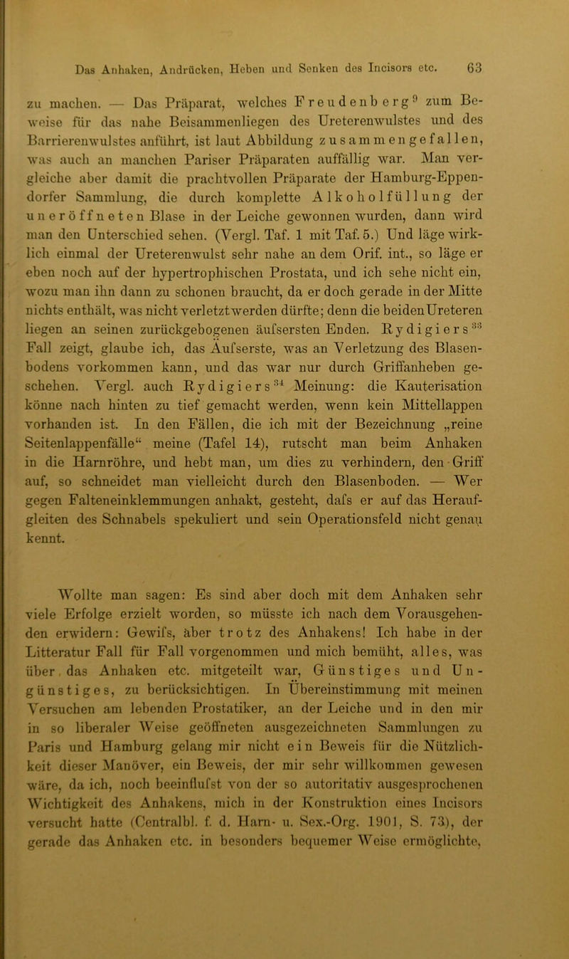 zu machen. — Das Präparat, welches Freiidenb erg^ zum Be- weise für das nahe Beisammenliegen des Ureterenwulstes und des Barriereuwulstes anführt, ist laut Abbildung zusammen gefallen, was auch an manchen Pariser Präparaten auffällig war. Man ver- gleiche aber damit die prachtvollen Präparate der Hamburg-Eppen- dorfer Sammlung, die durch komplette Alkoholfüllung der uneröffneten Blase in der Leiche gewonnen wurden, dann wird man den Unterschied sehen. (Vergl. Taf. 1 mitTaf. 5.) Und läge wirk- lich einmal der Ureterenwulst sehr nahe an dem Orif. int., so läge er eben noch auf der hypertrophischen Prostata, und ich sehe nicht ein, wozu man ihn dann zu schonen braucht, da er doch gerade in der Mitte nichts enthält, was nicht verletztwerden dürfte; denn die beidenUreteren liegen an seinen zurückgebogenen äufsersten Enden. Bydigiers’^’^ Fall zeigt, glaube ich, das Aufserste, was an Verletzung des Blasen- bodens Vorkommen kann, und das war nur durch Griffanheben ge- schehen. Vergl. auch Bydigiers^^ Meinung: die Kauterisation könne nach hinten zu tief gemacht werden, wenn kein Mittellappen vorhanden ist. In den Fällen, die ich mit der Bezeichnung „reine Seitenlappenfälle“ meine (Tafel 14), rutscht man beim Anhaken in die Harnröhre, und hebt man, um dies zu verhindern, den-Griff auf, so schneidet man vielleicht durch den Blasenboden. — Wer gegen Falteneinklemmungen anhakt, gesteht, dafs er auf das Herauf- gleiten des Schnabels spekuliert und sein Operationsfeld nicht gena\i kennt. Wollte man sagen: Es sind aber doch mit dem Anhaken sehr viele Erfolge erzielt worden, so müsste ich nach dem Vorausgehen- den erwidern: Gewifs, aber trotz des Anhakens! Ich habe in der Litteratur Fall für Fall vorgenommen und mich bemüht, alles, was über, das Anhaken etc. mitgeteilt war, Günstiges und Un- günstiges, zu berücksichtigen. In Übereinstimmung mit meinen Versuchen am lebenden Prostatiker, an der Leiche und in den mir in so liberaler Weise geöffneten ausgezeichneten Sammlungen zu Paris und Hamburg gelang mir nicht e i n Beweis für die Nützlich- keit dieser Manöver, ein Beweis, der mir sehr willkommen gewesen wäre, da ich, noch beeinÜufst von der so autoritativ ausgesprochenen Wichtigkeit des Anhakens, mich in der Konstruktion eines Incisors versucht hatte (Centralbl. f. d. Harn- u. Sex.-Org. 1901, S. 73), der gerade das Anhaken etc. in besonders becpiemer Weise ermöglichte.