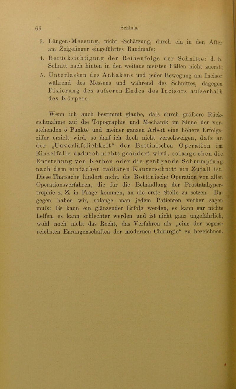 3. Längen-Messung, nicht -Schätzung, durch ein in den After am Zeigefinger eingeführtes Bandmafs; 4. Berücksichtigung der Reihenfolge der Schnitte: d. h. Schnitt nach hinten in den weitaus meisten Fällen nicht zuerst; 5. Unterlassen des Anhakens und jeder Bewegung am Incisor während des Messens und während des Schnittes, dagegen Fixierung des äufseren Endes des Incisors aufserhalb des Körpers. Wenn ich auch bestimmt glaube, dafs durch gröfsere Rück- sichtnahme auf die Topographie und Mechanik im Sinne der vor- stehenden 5 Punkte und meiner ganzen Arbeit eine höhere Erfolgs- ziffer erzielt wird, so darf ich doch nicht verschweigen, dafs an der „Unverläfslichkeit“ der Bottinischen Operation im Einzelfalle dadurch nichts geändert wird, solange eben die Entstehung von Kerben oder die genügende Schrumpfung nach dem einfachen radiären Kauterschnitt ein Zufall ist. Diese Thatsache hindert nicht, die Bottinische Operation von allen Operationsverfahren, die für die Behandlung der Prostatahyper- trophie z. Z. in Frage kommen, an die erste Stelle zu setzen. Da- gegen haben wir, solange man jedem Patienten vorher sagen mufs: Es kann ein glänzender Erfolg werden, es kann gar nichts helfen, es kann schlechter werden und ist nicht ganz ungefährlich, wohl noch nicht das Recht, das Verfahren als „eine der segens- reichsten Errungenschaften der modernen Chirurgie“ zu bezeichnen.