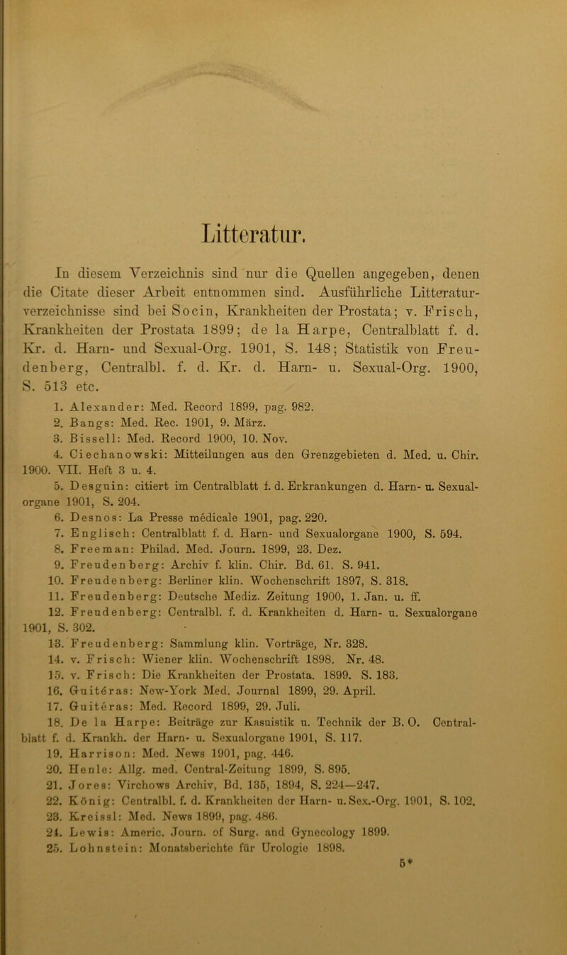 Litteratur. Id diesem Verzeichnis sind'nur die Quellen angegeben, denen die Citate dieser Arbeit entnommen sind. Ausfübrlicbe Litteratur- Terzeicbnisse sind bei Socin, Krankheiten der Prostata; v. Frisch, Krankheiten der Prostata 1899; de la Harpe, Centralhlatt f. d. Kr. d. Harn- und Sexiial-Org. 1901, S. 148; Statistik von Freu- denberg, Centralbl. f. d. Kr. d. Harn- u. Sexual-Org. 1900, S. 513 etc. 1. Alexander: Med. Record 1899, pag. 982, 2. Rangs: Med. Rec. 1901, 9. März. 3. Bissel 1: Med. Record 1900, 10. Nov. 4. Ci echanowski: Mitteilungen aus den Grenzgebieten d. Med. u. Chir. 1900. VII. Heft 3 u. 4. 5. Desguin: citiert im Centralblatt f. d, Erkrankungen d. Harn- u. Sexual- organe 1901, S. 204. 6. Desnos: La Presse medicale 1901, pag. 220. 7. Englisch: Centralblatt f. d. Harn- und Sexualorgane 1900, S. 594. 8. Freeman: Philad. Med. Journ. 1899, 23. Dez. 9. Frendenberg: Archiv f. klin. Chir. Bd. 61. S. 941. 10. Freudenberg: Berliner klin. Wochenschrift 1897, S. 318. 11. Freudenberg: Deutsche Mediz. Zeitung 1900, 1. Jan. u. ff. 12. Frendenberg: Centralbl. f. d. Krankheiten d. Harn- u. Sexualorgaue 1901, S. 302. 13. Freudenberg: Sammlung klin. Vorträge, Nr. 328. 14. V. Frisch: Wiener klin. Wochenschrift 1898, Nr. 48. L5. V, Frisch: Die Krankheiten der Prostata. 1899. S. 183, 16. Guitöras: New-York Med. Journal 1899, 29. April. 17. Guiteras: Mod. Record 1899, 29. Juli. 18. De la Harpe: Beiträge zur Kasuistik u. Technik der B. 0. Central- blatt f. d. Krankh. der Harn- u. Soxualorgano 1901, S. 117. 19. Harrison: Mod. News 1901, pag. ^146. 20. He nie: Allg, med. Central-Zoitung 1899, S. 895. 21. Jores: Virchows Archiv, Bd. 135, 1894, S. 224—247. 22. König: Centralbl. f. d. Krankheiten der Harn- u.So.x.-Org. 1901, S. 102. 23. Kreissl: Med. News 1899, pag. 486. 21. Lewis: Americ. Journ. of Surg. and Gynecology 1899. 25. Lohnstein: Monatsberichte für Urologie 1898. b*