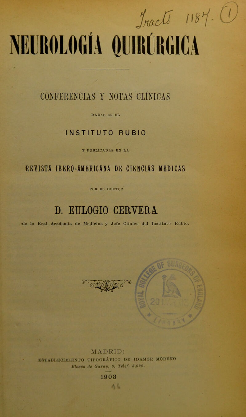 COÍÍFERENCIAS Y NOTAS CLÍNICAS DADAS EN EL INSTITUTO RUBIO T PUBLICADAS EN LA REVISTA IBERO-AMERICANA DE CIENCIAS MEDICAS POR EL DOCTOR D. EULOGIO CERVERA <16 la Beal Academia de Medicina y Jefe Cliiiico del Instituto Bubio. MADRID: ESTABLECIMIKNTO TII’OftUÁKICO DE IDAMOK MOUENO masco de Oarai/, P. Telif. a.020. 1903