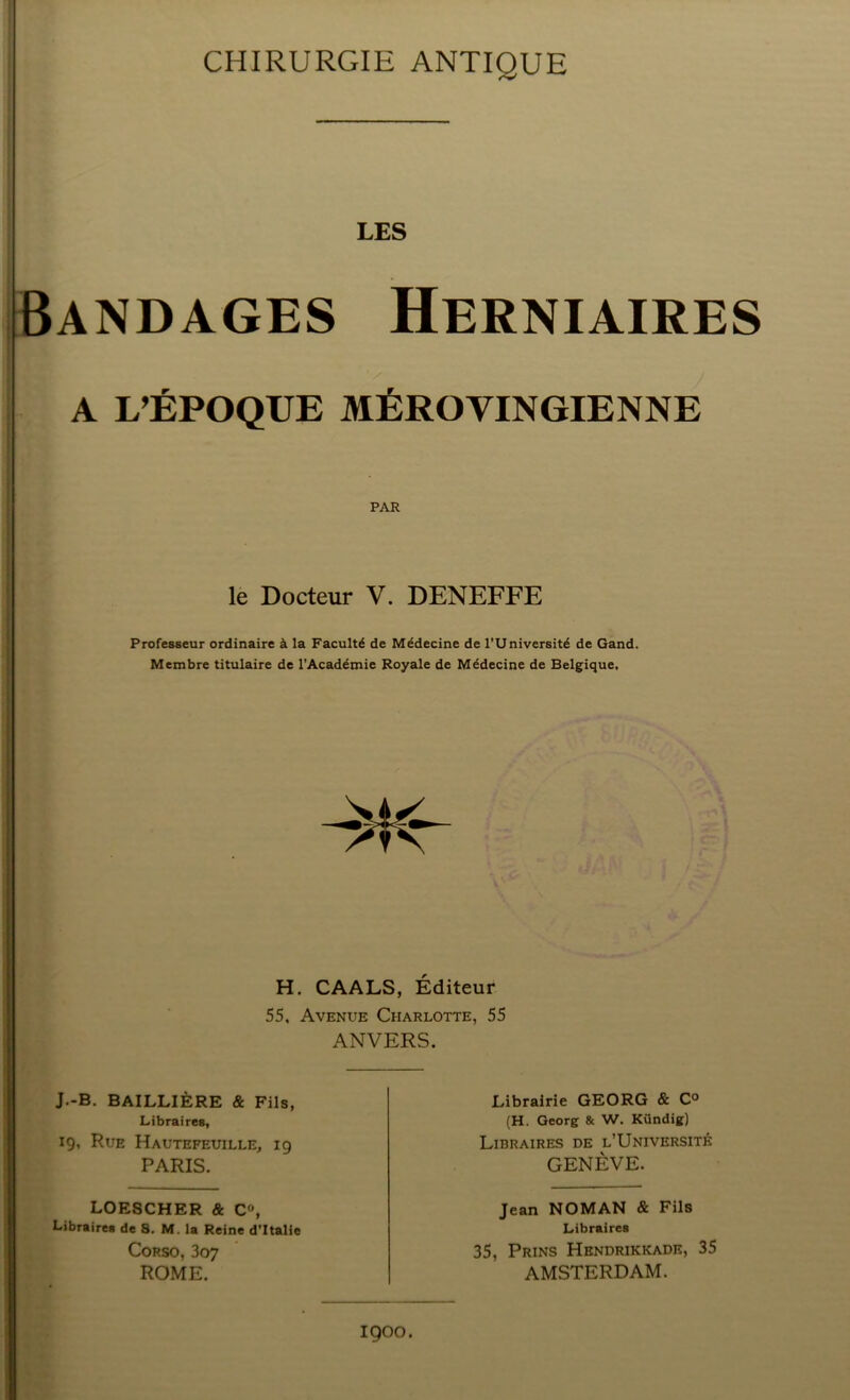 CHIRURGIE ANTIQUE LES Bandages Herniaires A L’ÉPOQUE MÉROVINGIENNE le Docteur V. DENEFFE Professeur ordinaire à la Faculté de Médecine de l’Université de Gand. Membre titulaire de l’Académie Royale de Médecine de Belgique, H. CAALS, Éditeur 55, Avenue Charlotte, 55 ANVERS. J.-B. BAILLIÈRE & Fils, Libraires, 19, Rue Hautefeuille, 19 PARIS. Librairie GEORG & C° (H. Georg & W. Kündig) Libraires de l’Université GENÈVE. LOESCHER & C», Libraires de 3. M. la Reine d’Italie Corso, 307 ROME. Jean NOMAN & Fils Libraires 35, Prins Hbndrikkade, 35 AMSTERDAM. 1900.