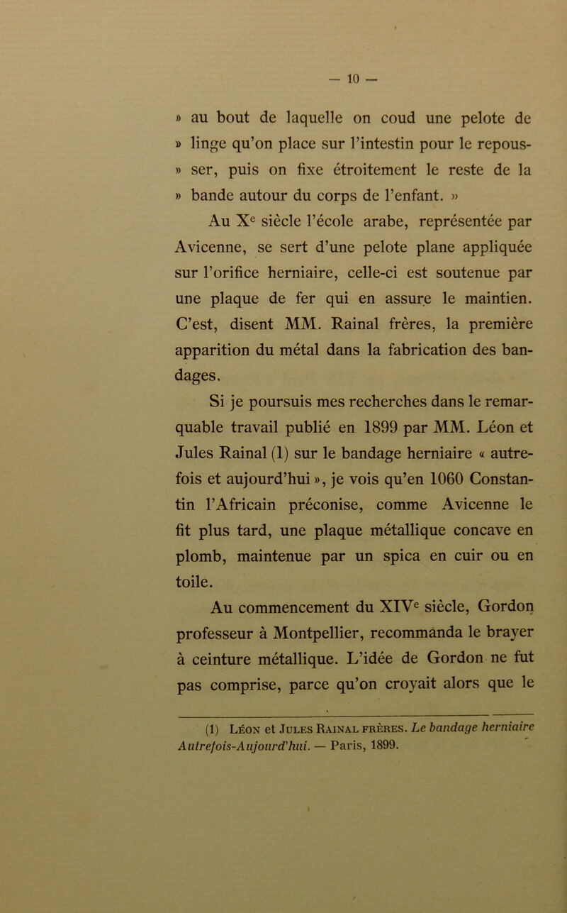 f> au bout de laquelle on coud une pelote de » linge qu’on place sur l’intestin pour le repous- » ser, puis on fixe étroitement le reste de la » bande autour du corps de l’enfant, w Au X® siècle l’école arabe, représentée par Avicenne, se sert d’une pelote plane appliquée sur l’orifice herniaire, celle-ci est soutenue par une plaque de fer qui en assure le maintien. C’est, disent MM. Rainai frères, la première apparition du métal dans la fabrication des ban- dages. Si je poursuis mes recherches dans le remar- quable travail publié en 1899 par MM. Léon et Jules Rainai (1) sur le bandage herniaire « autre- fois et aujourd’hui », je vois qu’en 1060 Constan- tin l’Africain préconise, comme Avicenne le fit plus tard, une plaque métallique concave en plomb, maintenue par un spica en cuir ou en toile. Au commencement du XIV® siècle. Gordon professeur à Montpellier, recommanda le brayer à ceinture métallique. L’idée de Gordon ne fut pas comprise, parce qu’on croyait alors que le (1) Léon et Jules Rainal frères. Le bandage herniaire Autrefois-Aujourd'hui. — Paris, 1899.