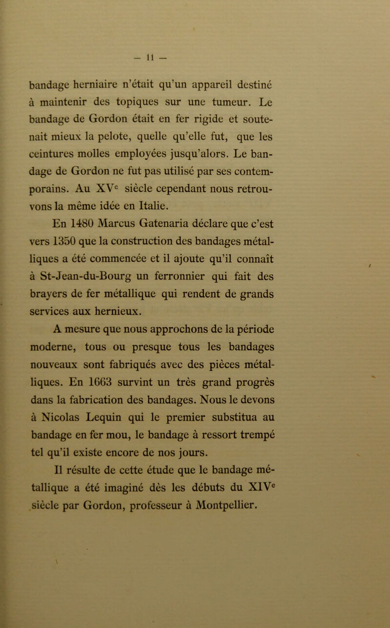 bandage herniaire n’était qu’un appareil destiné à maintenir des topiques sur une tumeur. Le bandage de Gordon était en fer rigide et soute- nait mieux la pelote, quelle qu’elle fut, que les ceintures molles employées jusqu’alors. Le ban- dage de Gordon ne fut pas utilisé par ses contem- porains. Au XV® siècle cependant nous retrou- vons la même idée en Italie. En 1480 Marcus Gatenaria déclare que c’est vers 1350 que la construction des bandages métal- liques a été commencée et il ajoute qu’il connaît à St-Jean-du-Bourg un ferronnier qui fait des brayers de fer métallique qui rendent de grands services aux hernieux. A mesure que nous approchons de la période moderne, tous ou presque tous les bandages nouveaux sont fabriqués avec des pièces métal- liques. En 1663 survint un très grand progrès dans la fabrication des bandages. Nous le devons à Nicolas Lequin qui le premier substitua au bandage en fer mou, le bandage à ressort trempé tel qu’il existe encore de nos jours. Il résulte de cette étude que le bandage mé- tallique a été imaginé dès les débuts du XIV® .siècle par Gordon, professeur à Montpellier.