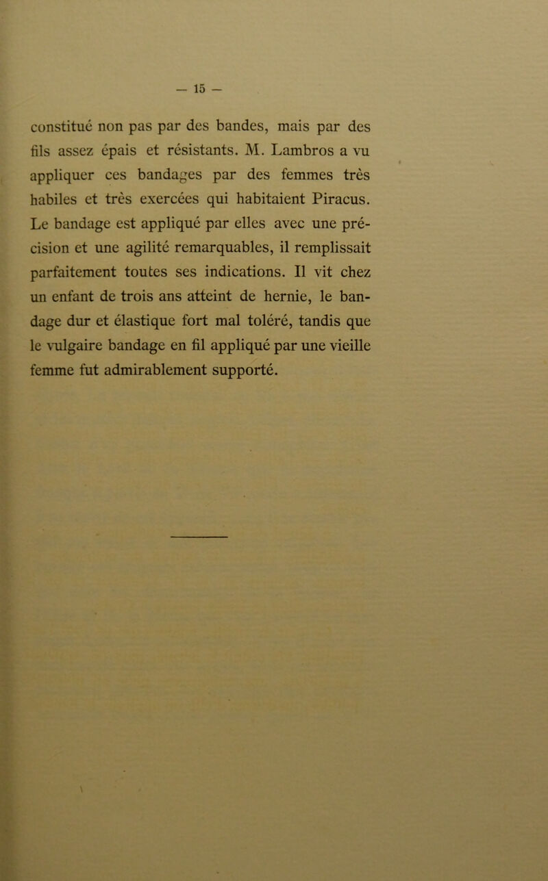 15 - constitué non pas par des bandes, mais par des fils assez épais et résistants. M. Lambros a vu appliquer ces bandages par des femmes très habiles et très exercées qui habitaient Piracus. Le bandage est appliqué par elles avec une pré- cision et une agilité remarquables, il remplissait parfaitement toutes ses indications. Il vit chez un enfant de trois ans atteint de hernie, le ban- dage dur et élastique fort mal toléré, tandis que le \'ulgaire bandage en fil appliqué par une vieille femme fut admirablement supporté.