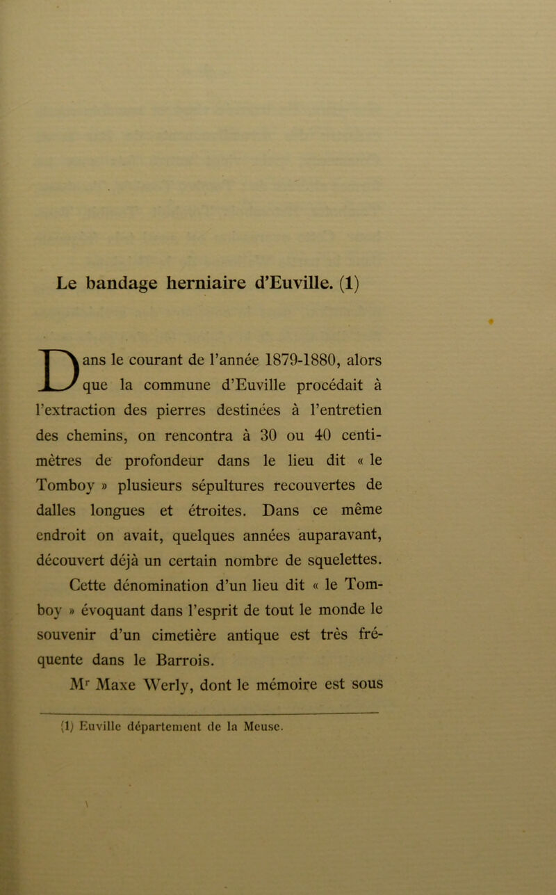 ans le courant de l’année 1879-1880, alors que la commune d’Euville procédait à l’extraction des pierres destinées à l’entretien des chemins, on rencontra à 30 ou 40 centi- mètres de profondeur dans le lieu dit « le Tomboy » plusieurs sépultures recouvertes de dalles longues et étroites. Dans ce même endroit on avait, quelques années auparavant, découvert déjà un certain nombre de squelettes. Cette dénomination d’un lieu dit « le Tom- boy » évoquant dans l’esprit de tout le monde le souvenir d’un cimetière antique est très fré- quente dans le Barrois. M* Maxe Werly, dont le mémoire est sous (1) Euvillc département de la Meuse.