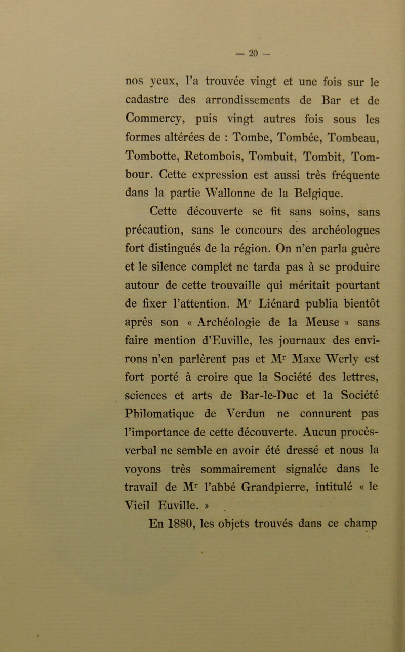 nos yeux, l’a trouvée vingt et une fois sur le cadastre des arrondissements de Bar et de Commercy, puis vingt autres fois sous les formes altérées de : Tombe, Tombée, Tombeau, Tombotte, Retombois, Tombuit, Tombit, Tom- bour. Cette expression est aussi très fréquente dans la partie Wallonne de la Belgique. Cette découverte se fit sans soins, sans précaution, sans le concours des archéologues fort distingués de la région. On n’en parla guère et le silence complet ne tarda pas à se produire autour de cette trouvaille qui méritait pourtant de fixer l’attention. Liénard publia bientôt après son « Archéologie de la Meuse » sans faire mention d’Euville, les journaux des envi- rons n’en parlèrent pas et Maxe Werly est fort porté à croire que la Société des lettres, sciences et arts de Bar-le-Duc et la Société Philomatique de Verdun ne connurent pas l’importance de cette découverte. Aucun procès- verbal ne semble en avoir été dressé et nous la voyons très sommairement signalée dans le travail de l’abbé Grandpierre, intitulé « le Vieil Euville. » En 1880, les objets trouvés dans ce champ