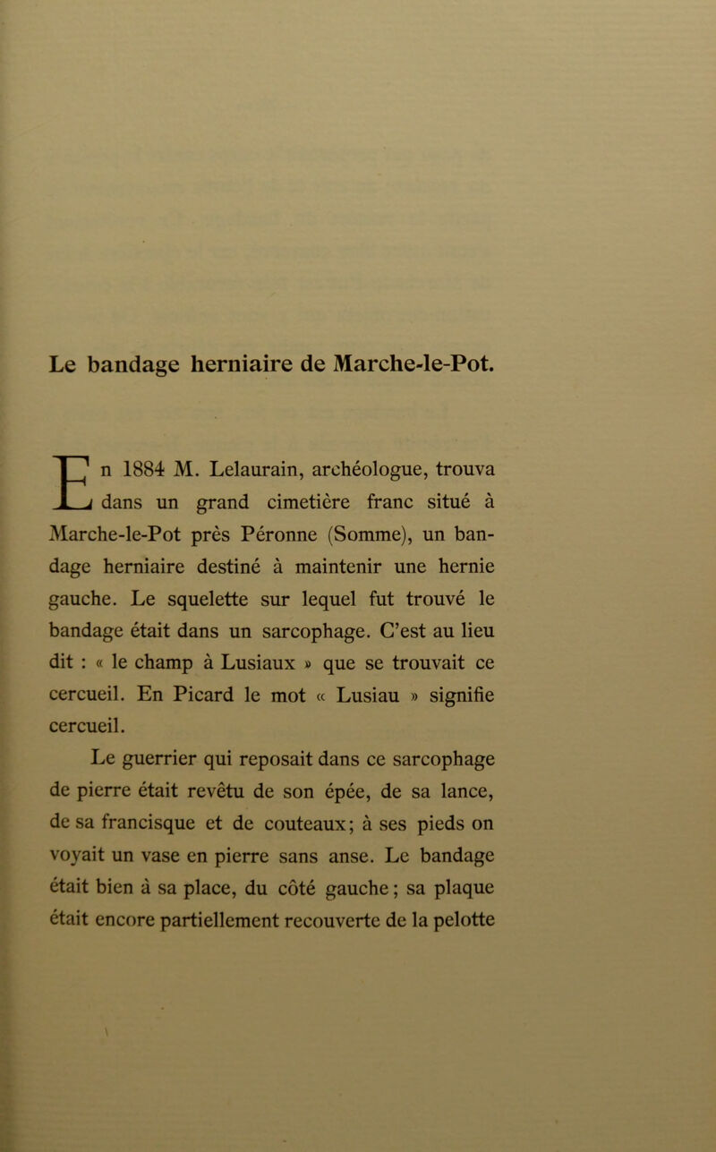 n 1884 M. Lelaurain, archéologue, trouva dans un grand cimetière franc situé à Marche-le-Pot près Péronne (Somme), un ban- dage herniaire destiné à maintenir une hernie gauche. Le squelette sur lequel fut trouvé le bandage était dans un sarcophage. C’est au lieu dit : « le champ à Lusiaux » que se trouvait ce cercueil. En Picard le mot « Lusiau » signifie cercueil. Le guerrier qui reposait dans ce sarcophage de pierre était revêtu de son épée, de sa lance, de sa francisque et de couteaux ; à ses pieds on voyait un vase en pierre sans anse. Le bandage était bien à sa place, du côté gauche ; sa plaque était encore partiellement recouverte de la pelotte