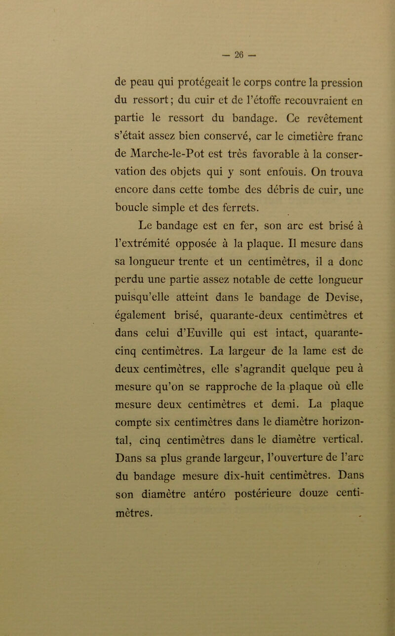 26 - de peau qui protégeait le corps contre la pression du ressort ; du cuir et de l’étoffe recouvraient en partie le ressort du bandage. Ce revêtement s’était assez bien conservé, car le cimetière franc de Marche-le-Pot est très favorable à la conser- vation des objets qui y sont enfouis. On trouva encore dans cette tombe des débris de cuir, une boucle simple et des ferrets. Le bandage est en fer, son arc est brisé à l’extrémité opposée à la plaque. Il mesure dans sa longueur trente et un centimètres, il a donc perdu une partie assez notable de cette longueur puisqu’elle atteint dans le bandage de Devise, également brisé, quarante-deux centimètres et dans celui d’Euville qui est intact, quarante- cinq centimètres. La largeur de la lame est de deux centimètres, elle s’agrandit quelque peu à mesure qu’on se rapproche de la plaque où elle mesure deux centimètres et demi. La plaque compte six centimètres dans le diamètre horizon- tal, cinq centimètres dans le diamètre vertical. Dans sa plus grande largeur, l’ouverture de l’arc du bandage mesure dix-huit centimètres. Dans son diamètre antéro postérieure douze centi- mètres.