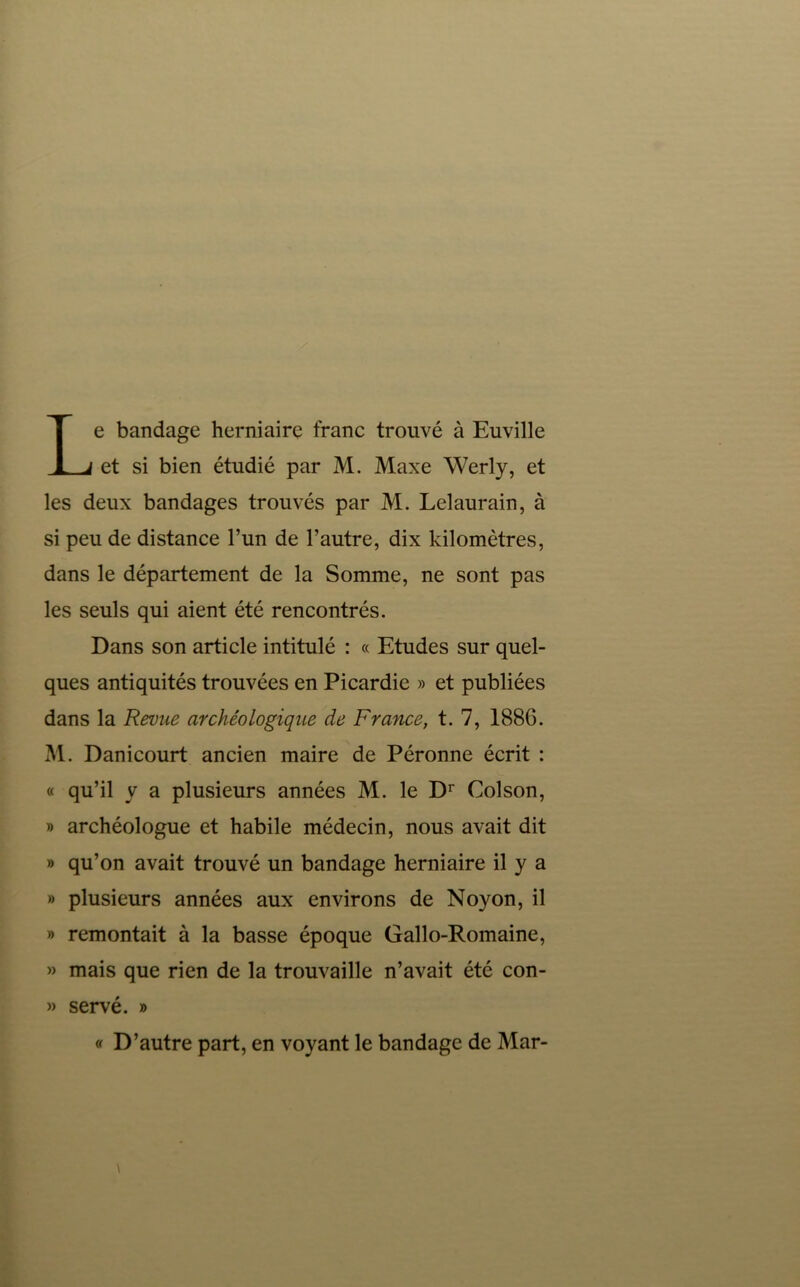 Le bandage herniaire franc trouvé à Euville et si bien étudié par M. Maxe Werly, et les deux bandages trouvés par M. Lelaurain, à si peu de distance l’un de l’autre, dix kilomètres, dans le département de la Somme, ne sont pas les seuls qui aient été rencontrés. Dans son article intitulé : « Etudes sur quel- ques antiquités trouvées en Picardie » et publiées dans la Revue archéologique de France, t. 7, 188G. M. Danicourt ancien maire de Péronne écrit : « qu’il y a plusieurs années M. le D^ Colson, » archéologue et habile médecin, nous avait dit » qu’on avait trouvé un bandage herniaire il y a » plusieurs années aux environs de Noyon, il » remontait à la basse époque Gallo-Romaine, » mais que rien de la trouvaille n’avait été con- » servé. » D’autre part, en voyant le bandage de Mar-