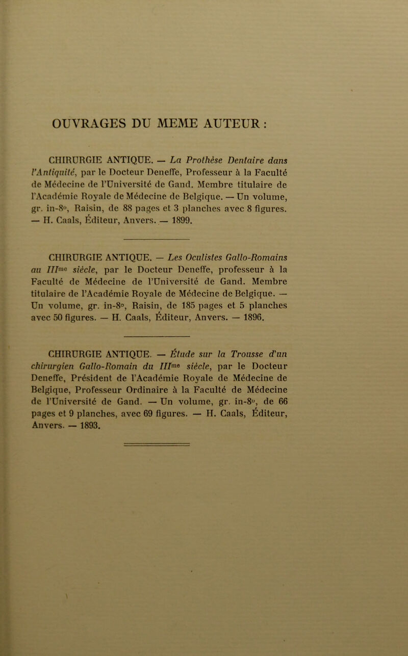 OUVRAGES DU MEME AUTEUR : CHIRURGIE ANTIQUE. — La Prothèse Dentaire dans VAntiquité, par le Docteur Deneffe, Professeur à la Faculté de Médecine de l’Université de Gand. Membre titulaire de l’Académie Royale de Médecine de Belgique. — Un volume, gr. in-8f, Raisin, de 88 pages et 3 planches avec 8 figures. — H. Caals, Éditeur, Anvers.— 1899. CHIRURGIE ANTIQUE. — Les Oculistes Gallo-Romains au siècle, par le Docteur Deneffe, professeur à la Faculté de Médecine de l’Université de Gand. Membre titulaire de l’Académie Royale de Médecine de Belgique. — Un volume, gr. in-8°. Raisin, de 185 pages et 5 planches avec 50 figures. — H. Caals, Éditeur, Anvers. — 1896. CHIRURGIE ANTIQUE. — Élude sur la Trousse d'un chirurgien Gallo-Romain du ///me siècle, par le Docteur Deneffe, Président de l’Académie Royale de Médecine de Belgique, Professeur Ordinaire à la Faculté de Médecine de l’Université de Gand. — Un volume, gr. in-S^», de 66 pages et 9 planches, avec 69 figures. — H. Caals, Éditeur, Anvers. •— 1893.