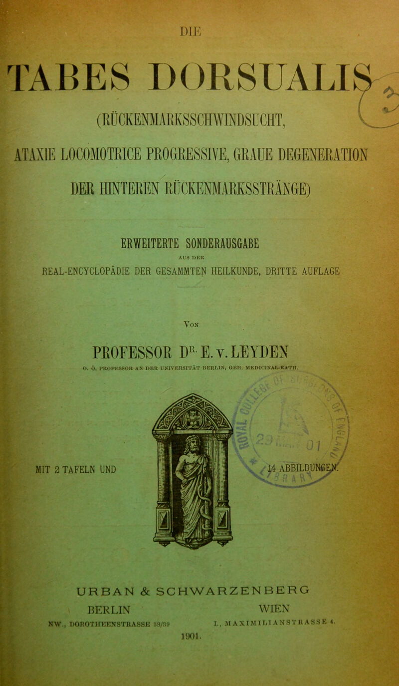 TABES DORSUALI mr DER ERWEITERTE SONDERAUSGABE AUS DER REAL-ENCYCLOPÄDIE DER GESAMMTEN HEILKUNDE, DRITTE AUFLAGE Von PROFESSOR DK E. v. LEYDEN O. Ü. PROFESSOR AS DER UNIVERSITÄT lJERLIN, GEH. MEDICINAL-RATII. MIT 2 TAFELN UND URBAN & SCHWARZENBERG \ BERLIN NW., DOROTHKKNSTHASSE 88/30 IDOL WIEN I., MAXIMILTANSTRASSE 4.