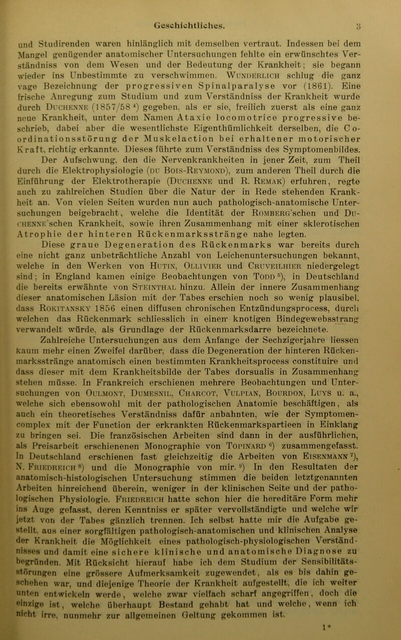 Geschichtliches. o und Studirenden waren hinlänglich mit demselben vertraut. Indessen bei dem Mangel genügender anatomischer Untersuchungen fehlte ein erwünschtes Ver- ständniss von dem Wesen und der Bedeutung der Krankheit; sie begann wieder ins Unbestimmte zu verschwimmen. Wunderlich schlug die ganz vage Bezeichnung der progressiven Spinalparalyse vor (1861). Eine frische Anregung zum Studium und zum Verständniss der Krankheit wurde durch Duchenne (1857/58 4) gegeben, als er sie, freilich zuerst als eine ganz neue Krankheit, unter dem Namen Ataxie locomotrice progressive be- schrieb, dabei aber die wesentlichste Eigentümlichkeit derselben, die C o- ordinationsstörung der Muskelaction bei erhaltener motorischer Kraft, richtig erkannte. Dieses führte zum Verständniss des Symptomenbildes. Der Aufschwung, den die Nervenkrankheiten in jener Zeit, zum Theil durch die Elektrophysiologie (du Bois-Reymond), zum anderen Theil durch die Einführung der Elektrotherapie (Duchenne und R. Remak) erfuhren, regte auch zu zahlreichen Studien über die Natur der in Rede stehenden Krank- heit an. Von vielen Seiten wurden nun auch pathologisch-anatomische Unter- suchungen beigebracht, welche die Identität der RoMBERG’schen und Du- chenne sehen Krankheit, sowie ihren Zusammenhang mit einer sklerotischen Atrophie der hinteren Rückenmarksstränge nahe legten. Diese graue Degeneration des Rückenmarks war bereits durch eine nicht ganz unbeträchtliche Anzahl von Leichenuntersuchungen bekannt, welche in den Werken von Hutin, Ollivier und Cruveilhier niedergelegt sind; in England kamen einige Beobachtungen von Todd 6), in Deutschland die bereits erwähnte von Steinthal hinzu. Allein der innere Zusammenhang dieser anatomischen Läsion mit der Tabes erschien noch so wenig plausibel, dass Rokitansky 1856 einen diffusen chronischen Entzündungsprocess, durch welchen das Rückenmark schliesslich in einen- knotigen Bindegewebsstrang verwandelt würde, als Grundlage der Rückenmarksdarre bezeichnete. Zahlreiche Untersuchungen aus dem Anfänge der Sechzigerjahre Hessen kaum mehr einen Zweifel darüber, dass die Degeneration der hinteren Rücken- marksstränge anatomisch einen bestimmten Krankheitsprocess constituire und dass dieser mit dem Krankheitsbilde der Tabes dorsualis in Zusammenhang stehen müsse. In Frankreich erschienen mehrere Beobachtungen und Unter- suchungen von 0ulmont, Dumesnil, Charcot, Vulpian, Bourdon, Luys u. a., welche sich ebensowohl mit der pathologischen Anatomie beschäftigen, als auch ein theoretisches Verständniss dafür anbahnten, wie der Symptomen- complex mit der Function der erkrankten Rückenmarkspartieen in Einklang zu bringen sei. Die französischen Arbeiten sind dann in der ausführlichen, als Preisarbeit erschienenen Monographie von Topinard 6) zusammengefasst. In Deutschland erschienen fast gleichzeitig die Arbeiten von Eisenmann 7), N. Friedreich 8) und die Monographie von mir. ,J) In den Resultaten der anatomisch-histologischen Untersuchung stimmen die beiden letztgenannten Arbeiten hinreichend überein, weniger in der klinischen Seite und der patho- logischen Physiologie. Friedreich hatte schon hier die hereditäre Form mehr ins Auge gefasst, deren Kenntniss er später vervollständigte und welche wir jetzt von der Tabes gänzlich trennen. Ich selbst hatte mir die Aufgabe ge- stellt. aus einer sorgfältigen pathologisch-anatomischen und klinischen Analyse der Krankheit die Möglichkeit eines pathologisch-physiologischen Verständ- nisses und damit eine sichere klinische und anatomische Diagnose zu begründen. Mit Rücksicht hierauf habe ich dem Studium der Sensibilitäts- störungen eine grössere Aufmerksamkeit zugewendet, als es bis dahin ge- schehen war, und diejenige Theorie der Krankheit aufgestellt, die ich weiter unten entwickeln werde, welche zwar vielfach scharf angegriffen, doch die einzige ist, welche überhaupt Bestand gehabt hat und welche, wenn ich nicht irre, nunmehr zur allgemeinen Geltung gekommen ist. 1*