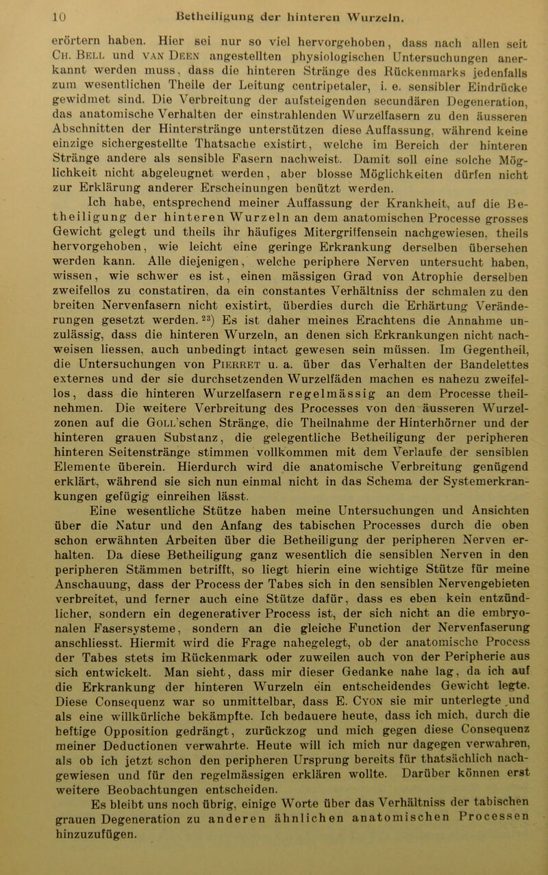 erörtern haben. Hier sei nur so viel hervorgehoben, dass nach allen seit Ch. Bell und van Deen angestellten physiologischen Untersuchungen aner- kannt werden muss, dass die hinteren Stränge des Rückenmarks Jedenfalls zum wesentlichen Theile der Leitung centripetaler, i. e. sensibler Eindrücke gewidmet sind. Die Verbreitung der aufsteigenden secundären Degeneration, das anatomische Verhalten der einstrahlenden Wurzelfasern zu den äusseren Abschnitten der Hinterstränge unterstützen diese Auffassung, während keine einzige sichergestellte Thatsache existirt, welche im Bereich der hinteren Stränge andere als sensible Fasern nachweist. Damit soll eine solche Mö<r- lichkeit nicht abgeleugnet werden, aber blosse Möglichkeiten dürfen nicht zur Erklärung anderer Erscheinungen benützt werden. Ich habe, entsprechend meiner Auffassung der Krankheit, auf die Be- theiligung der hinteren Wurzeln an dem anatomischen Processe grosses Gewicht gelegt und theils ihr häufiges Mitergriffensein nachgewiesen, theils hervorgehoben, wie leicht eine geringe Erkrankung derselben übersehen werden kann. Alle diejenigen, welche periphere Nerven untersucht haben, wissen, wie schwer es ist, einen mässigen Grad von Atrophie derselben zweifellos zu constatiren, da ein constantes Verhältniss der schmalen zu den breiten Nervenfasern nicht existirt, überdies durch die Erhärtung Verände- rungen gesetzt werden.23) Es ist daher meines Erachtens die Annahme un- zulässig, dass die hinteren Wurzeln, an denen sich Erkrankungen nicht nach- weisen liessen, auch unbedingt intact gewesen sein müssen. Im Gegentheil, die Untersuchungen von Pierret u. a. über das Verhalten der Bandelettes externes und der sie durchsetzenden Wurzelfäden machen es nahezu zweifel- los, dass die hinteren Wurzelfasern regelmässig an dem Processe theil- nehmen. Die weitere Verbreitung des Processes von den äusseren Wurzel- zonen auf die GoLL’schen Stränge, die Theilnahme der Hinterhörner und der hinteren grauen Substanz, die gelegentliche Betheiligung der peripheren hinteren Seitenstränge stimmen vollkommen mit dem Verlaufe der sensiblen Elemente überein. Hierdurch wird die anatomische Verbreitung genügend erklärt, während sie sich nun einmal nicht in das Schema der Systemerkran- kungen gefügig einreihen lässt. Eine wesentliche Stütze haben meine Untersuchungen und Ansichten über die Natur und den Anfang des tabischen Processes durch die oben schon erwähnten Arbeiten über die Betheiligung der peripheren Nerven er- halten. Da diese Betheiligung ganz wesentlich die sensiblen Nerven in den peripheren Stämmen betrifft, so liegt hierin eine wichtige Stütze für meine Anschauung, dass der Process der Tabes sich in den sensiblen Nervengebieten verbreitet, und ferner auch eine Stütze dafür, dass es eben kein entzünd- licher, sondern ein degenerativer Process ist, der sich nicht an die embryo- nalen Fasersysteme, sondern an die gleiche Function der Nervenfaserung anschliesst. Hiermit wird die Frage nahegelegt, ob der anatomische Process der Tabes stets im Rückenmark oder zuweilen auch von der Peripherie aus sich entwickelt. Man sieht, dass mir dieser Gedanke nahe lag, da ich auf die Erkrankung der hinteren Wurzeln ein entscheidendes Gewicht legte. Diese Consequenz war so unmittelbar, dass E. Cyon sie mir unterlegte ,und als eine willkürliche bekämpfte. Ich bedauere heute, dass ich mich, durch die heftige Opposition gedrängt, zurückzog und mich gegen diese Consequenz meiner Deductionen verwahrte. Heute will ich mich nur dagegen verwahren, als ob ich jetzt schon den peripheren Ursprung bereits für thatsächlich nach- gewiesen und für den regelmässigen erklären wollte. Darüber können erst weitere Beobachtungen entscheiden. Es bleibt uns noch übrig, einige Worte über das Verhältniss der tabischen grauen Degeneration zu anderen ähnlichen anatomischen Processen hinzuzufügen.