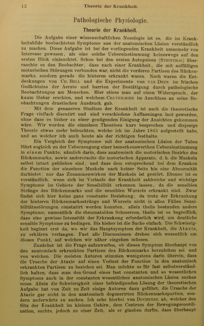 Pathologische Physiologie. Theorie der Krankheit. Die Aufgabe einer wissenschaftlichen Nosologie ist es, die im Krank- heitsbilde beobachteten Symptome aus der anatomischen Läsion verständlich zu machen. Diese Aufgabe ist bei der vorliegenden Krankheit umsomehr von Interesse gewesen, als eine solche Uebereinstimmung keineswegs auf den ersten Blick einleuchtet. Schon bei den ersten Autopsieen (Steinthal) über- raschte es den Beobachter, dass nach einer Krankheit, die mit auffälligen motorischen Störungen verbunden war, nicht die vorderen Partieen des Rücken- marks, sondern gerade die hinteren erkrankt waren. Noch waren die Ent- deckungen von Ch. Bell und die Experimente von van Deen im frischen Gedächtniss der Aerzte und harrten der Bestätigung durch pathologische Beobachtungen am Menschen. Hier stiess man auf einen Widerspruch, der kaum lösbar erschien, und welchem Cruveilhier im Anschluss an seine Be- obachtungen drastischen Ausdruck gab. Mit dem genaueren Studium der Krankheit ist auch die theoretische Frage vielfach discutirt und sind verschiedene Auffassungen laut geworden, ohne dass es bisher zu einer genügenden Einigung der Ansichten gekommen wäre. Wir werden die einzelnen Theorieen kurz besprechen und diejenige Theorie etwas mehr beleuchten, welche ich im Jahre 1863 aufgestellt habe, und an welcher ich auch heute als der richtigen festhalte. Ein Vergleich der Symptome mit der anatomischen Läsion der Tabes führt sogleich zu der Ueberzeugung einer bemerkenswerthen Uebereinstimmung in einem Punkte, nämlich darin, dass anatomisch die motorischen Bezirke des Rückenmarks, sowie andererseits die motorischen Apparate, d. h. die Muskeln selbst intact geblieben sind, und dass dem entsprechend bei dem Kranken die Function der einzelnen Muskeln nach keiner Seite hin eine Abnormität darbietet: nur das Zusammenwirken der Muskeln ist gestört. Ebenso ist es verständlich, wenn sich im Verlaufe der Krankheit zahlreiche und wichtige Symptome im Gebiete der Sensibilität erkennen lassen, da die sensiblen Stränge des Rückenmarks und die sensiblen Wurzeln erkrankt sind. Zwar findet sich hier keine ganz constante Beziehung, da trotz der Erkrankung der hinteren Rückenmarksstränge und Wurzeln nicht in allen Fällen Sensi- bilitätsstörungen constatirt werden konnten, allein theils bestanden andere Symptome, namentlich die rheumatoiden Schmerzen, theils ist es begreiflich, dass eine gewisse Intensität der Erkrankung erforderlich wird, um deutliche sensible Symptome zu bedingen. Bis hieher ist die Sache einfach. Die Schwierig- keit beginnt erst da, wo wir das Hauptsymptom der Krankheit, die Ataxie, zu erklären verlangen. Fast alle Discussionen drehen sich wesentlich um diesen Punkt, auf welchen wir näher eingehen müssen. Zunächst ist die Frage aufzuwerfen, ob dieses Symptom überhaupt von den anatomisch erkrankten Partieen des Rückenmarks herzuleiten sei und von welchen. Die meisten Autoren stimmen wenigstens darin überein, dass die Ursache der Ataxie auf einen Verlust der Function in den anatomisch erkrankten Partieen zu beziehen sei. Man möchte es für fast selbstverständ- lich halten, dass man den Grund eines fast constanten und so wesentlichen Symptoms auch in der constanten wesentlichen anatomischen Läsion suchen muss. Allein die Schwierigkeit einer befriedigenden Lösung der theoretischen Aufgabe hat von Zeit zu Zeit einige Autoren dazu geführt, die Ursache der Ataxie gar nicht in den anatomisch degenerirten Rückenmarkspartien, son- dern anderwärts zu suchen. Ich sehe hierbei von Duchenne ab, welcher den Sitz der Krankheit im kleinen Gehirn, dem Centrum der Bewegungscoordi- nation, suchte, jedoch zu einer Zeit, als er glauben durfte, dass überhaupt