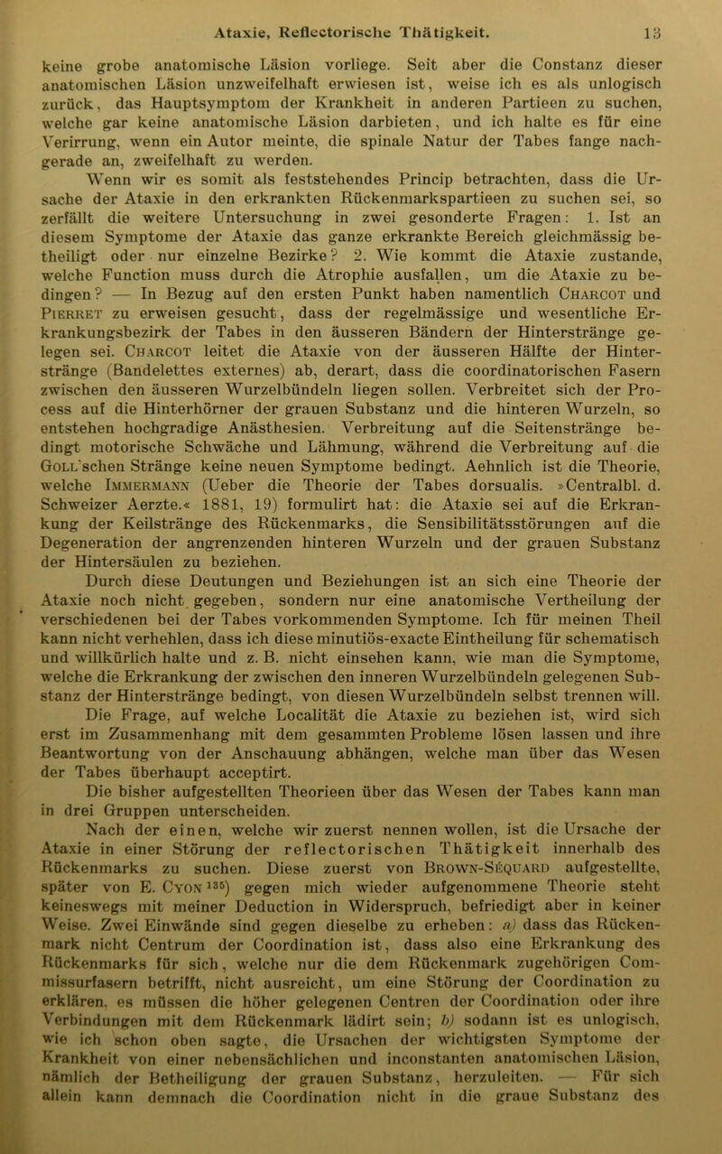 keine grobe anatomische Läsion vorliege. Seit aber die Constanz dieser anatomischen Läsion unzweifelhaft erwiesen ist, weise ich es als unlogisch zurück, das Hauptsymptom der Krankheit in anderen Partieen zu suchen, welche gar keine anatomische Läsion darbieten, und ich halte es für eine Verirrung, wenn ein Autor meinte, die spinale Natur der Tabes fange nach- gerade an, zweifelhaft zu werden. Wenn wir es somit als feststehendes Princip betrachten, dass die Ur- sache der Ataxie in den erkrankten Rückenmarkspartieen zu suchen sei, so zerfällt die weitere Untersuchung in zwei gesonderte Fragen: 1. Ist an diesem Symptome der Ataxie das ganze erkrankte Bereich gleichmässig be- theiligt oder nur einzelne Bezirke? 2. Wie kommt die Ataxie zustande, welche Function muss durch die Atrophie ausfallen, um die Ataxie zu be- dingen ? — In Bezug auf den ersten Punkt haben namentlich Charcot und Pierret zu erweisen gesucht, dass der regelmässige und wesentliche Er- krankungsbezirk der Tabes in den äusseren Bändern der Hinterstränge ge- legen sei. Charcot leitet die Ataxie von der äusseren Hälfte der Hinter- stränge (Bandelettes externes) ab, derart, dass die coordinatorischen Fasern zwischen den äusseren Wurzelbündeln liegen sollen. Verbreitet sich der Pro- cess auf die Hinterhörner der grauen Substanz und die hinteren Wurzeln, so entstehen hochgradige Anästhesien. Verbreitung auf die Seitenstränge be- dingt motorische Schwäche und Lähmung, während die Verbreitung auf die GoLL'schen Stränge keine neuen Symptome bedingt. Aehnlich ist die Theorie, welche Immermann (Ueber die Theorie der Tabes dorsualis. »Centralbl. d. Schweizer Aerzte.« 1881, 19) formulirt hat: die Ataxie sei auf die Erkran- kung der Keilstränge des Rückenmarks, die Sensibilitätsstörungen auf die Degeneration der angrenzenden hinteren Wurzeln und der grauen Substanz der Hintersäulen zu beziehen. Durch diese Deutungen und Beziehungen ist an sich eine Theorie der Ataxie noch nicht gegeben, sondern nur eine anatomische Vertheilung der verschiedenen bei der Tabes vorkommenden Symptome. Ich für meinen Theil kann nicht verhehlen, dass ich diese minutiös-exacte Eintheilung für schematisch und willkürlich halte und z. B. nicht einsehen kann, wie man die Symptome, welche die Erkrankung der zwischen den inneren Wurzelbündeln gelegenen Sub- stanz der Hinterstränge bedingt, von diesen Wurzelbündeln selbst trennen will. Die Frage, auf welche Localität die Ataxie zu beziehen ist, wird sich erst im Zusammenhang mit dem gesammten Probleme lösen lassen und ihre Beantwortung von der Anschauung abhängen, welche man über das Wesen der Tabes überhaupt acceptirt. Die bisher aufgestellten Theorieen über das Wesen der Tabes kann man in drei Gruppen unterscheiden. Nach der einen, welche wir zuerst nennen wollen, ist die Ursache der Ataxie in einer Störung der reflectorischen Thätigkeit innerhalb des Rückenmarks zu suchen. Diese zuerst von Brown-Sequard aufgestellte, später von E. Cyon 135) gegen mich wieder aufgenommene Theorie steht keineswegs mit meiner Deduction in Widerspruch, befriedigt aber in keiner Weise. Zwei Einwände sind gegen dieselbe zu erheben: a) dass das Rücken- mark nicht Centrum der Coordination ist, dass also eine Erkrankung des Rückenmarks für sich, welche nur die dem Rückenmark zugehörigen Com- missurfasern betrifft, nicht ausreicht, um eine Störung der Coordination zu erklären, es müssen die höher gelegenen Centren der Coordination oder ihre Verbindungen mit dem Rückenmark lädirt sein; b) sodann ist es unlogisch, wie ich schon oben sagte, die Ursachen der wichtigsten Symptome der Krankheit von einer nebensächlichen und inconstanten anatomischen Läsion, nämlich der Betheiligung der grauen Substanz, herzuleiten. — Für sich allein kann demnach die Coordination nicht in die graue Substanz des