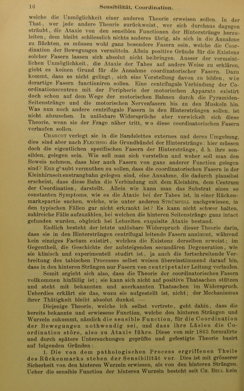 welche die Unmöglichkeit einer anderen Theorie erweisen sollen. In der That, wer jede andere Theorie zurückweist, wer sich durchaus dagegen sträubt, die Ataxie von den sensiblen Functionen der Hinterstränge herzu- leiten, dem bleibt schliesslich nichts anderes übrig, als sich in die Annahme zu flüchten, es müssen wohl ganz besondere Fasern sein, welche die Coor- dination der Bewegungen vermitteln. Allein positive Gründe für die Existenz solcher Fasern lassen sich absolut nicht beibringen. Ausser der vermeint- lichen Unmöglichkeit, die Ataxie der Tabes auf andere Weise zu erklären, giebt es keinen Grund für die Annahme coordinatorischer Fasern. Dazu kommt, dass es nicht gelingt, sich eine Vorstellung davon zu bilden, wie derartige Fasern functioniren sollen. Eine centrifugale Verbindung der Co- ordinationscentren mit der Peripherie der motorischen Apparate existirt doch schon auf dem Wege der motorischen Bahnen durch die Pyramiden- Seitenstränge und die motorischen Nervenfasern bis zu den Muskeln hin. Was nun noch andere centrifugale Fasern in den Hintersträngen sollen, ist nicht abzusehen. In unlösbare Widersprüche aber verwickelt sich diese Theorie, wenn sie der Frage näher tritt, wo diese coordinatorischen Fasern verlaufen sollen. Charcot verlegt sie in die Bandelettes externes und deren Umgebung, dies sind aber nach Flechsig die Grundbündel der Hinterstränge: hier müssen doch die eigentlichen specifischen Fasern der Hinterstränge, d. h. ihre sen- siblen, gelegen sein. Wie soll man sich vorstellen und woher soll man den Beweis nehmen, dass hier auch Fasern von ganz anderer Function gelegen sind? Erb g1 aubt vermuthen zu sollen, dass die coordinatorischen Fasern in der Kleinhirnseitenstrangbahn gelegen sind, eine Annahme, die dadurch plausibel erscheint, dass diese Bahn die Verbindung mit dem Kleinhirn, dem Centrum der Coordination, darstellt. Allein wie kann man das Substrat eines so constanten Symptoms, wie es die Ataxie bei der Tabes ist, in einer Rücken- markspartie suchen, welche, wie unter anderen Strümpell nachgewiesen, in den typischen Fällen gar nicht erkrankt ist? Es kann nicht schwer halten, zahlreiche Fälle aufzuzählen, bei welchen die hinteren Seitenstränge ganz intact gefunden wurden, obgleich bei Lebzeiten exquisite Ataxie bestand. Endlich besteht der letzte unlösbare Widerspruch dieser Theorie darin, dass sie in den Hintersträngen centrifugal leitende Fasern annimmt, während kein einziges Factum existirt, welches die Existenz derselben erweist; im Gegentheil, die Geschichte der aufsteigenden secundären Degeneration, wie sie klinisch und experimentell studirt ist, ja auch die fortschreitende Ver- breitung des tabischen Processes selbst weisen übereinstimmend darauf hin, dass in den hinteren Strängen nur Fasern von centripetaler Leitung verlaufen. Somit ergiebt sich also, dass die Theorie der coordinatorischen Fasern vollkommen hinfällig ist; sie kann sich nicht auf positive Thatsachen stützen und steht mit bekannten und anerkannten Thatsachen im Widerspruch. Ueberdies erklärt sie das, wozu sie aufgestellt ist, nicht; der Mechanismus ihrer Thätigkeit bleibt absolut dunkel. — Diejenige Theorie, welche ich selbst vertrete, geht dahin, dass die bereits bekannte und erwiesene Function, welche den hinteren Strängen und Wurzeln zukommt, nämlich die sensible Function, für die Coordination der Bewegungen nothwendig sei, und dass ihre Läsion die Co- ordination störe, also zu Ataxie führe. Diese von mir 1863 formulirte und durch spätere Untersuchungen geprüfte und gefestigte Theorie basirt auf folgenden Gründen : 1. Die von dem pathologischen Process ergriffenen Theile des Rückenmarks stehen der Sensibilität vor. Dies ist mit grösserer Sicherheit von den hinteren Wurzeln erwiesen, als von den hinteren Strängen. Ueber die sensible Function der hinteren Wurzeln besteht seit Ch. Bell kein