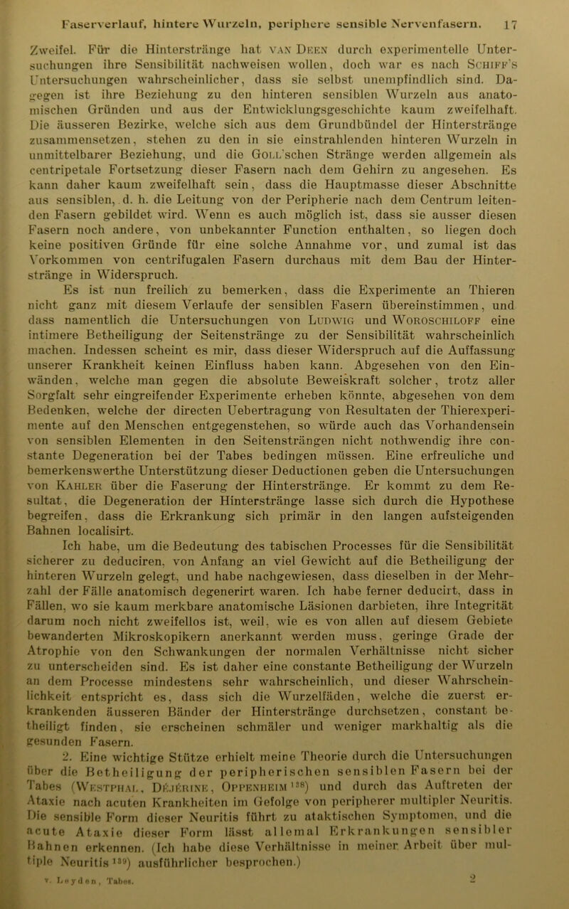 Zweifel. Für die Hintorstränge hat van Deen durch experimentelle Unter- suchungen ihre Sensibilität nachweisen wollen, doch war es nach Schiff’s Untersuchungen wahrscheinlicher, dass sie selbst unempfindlich sind. Da- gegen ist ihre Beziehung zu den hinteren sensiblen Wurzeln aus anato- mischen Gründen und aus der Entwicklungsgeschichte kaum zweifelhaft. Die äusseren Bezirke, welche sich aus dem Grundbündel der Hinterstränge zusammensetzen, stehen zu den in sie einstrahlenden hinteren Wurzeln in unmittelbarer Beziehung, und die GocUschen Stränge werden allgemein als centripetale Fortsetzung dieser Fasern nach dem Gehirn zu angesehen. Es kann daher kaum zweifelhaft sein, dass die Hauptmasse dieser Abschnitte aus sensiblen, d. h. die Leitung von der Peripherie nach dem Centrum leiten- den Fasern gebildet wird. Wenn es auch möglich ist, dass sie ausser diesen Fasern noch andere, von unbekannter Function enthalten, so liegen doch keine positiven Gründe für eine solche Annahme vor, und zumal ist das Vorkommen von centrifugalen Fasern durchaus mit dem Bau der Hinter- stränge in Widerspruch. Es ist nun freilich zu bemerken, dass die Experimente an Thieren nicht ganz mit diesem Verlaufe der sensiblen Fasern übereinstimmen, und dass namentlich die Untersuchungen von Ludwig und Woroschiloff eine intimere Betheiligung der Seitenstränge zu der Sensibilität wahrscheinlich machen. Indessen scheint es mir, dass dieser Widerspruch auf die Auffassung unserer Krankheit keinen Einfluss haben kann. Abgesehen von den Ein- wänden . welche man gegen die absolute Beweiskraft solcher, trotz aller Sorgfalt sehr eingreifender Experimente erheben könnte, abgesehen von dem Bedenken, welche der directen Uebertragung von Resultaten der Thierexperi- mente auf den Menschen entgegenstehen, so würde auch das Vorhandensein von sensiblen Elementen in den Seitensträngen nicht nothwendig ihre con- stante Degeneration bei der Tabes bedingen müssen. Eine erfreuliche und bemerkenswerthe Unterstützung dieser Deductionen geben die Untersuchungen von Kahler über die Faserung der Hinterstränge. Er kommt zu dem Re- sultat, die Degeneration der Hinterstränge lasse sich durch die Hypothese begreifen, dass die Erkrankung sich primär in den langen aufsteigenden Bahnen localisirt. Ich habe, um die Bedeutung des tabischen Processes für die Sensibilität sicherer zu deduciren, von Anfang an viel Gewicht auf die Betheiligung der hinteren Wurzeln gelegt, und habe nachgewiesen, dass dieselben in der Mehr- zahl der Fälle anatomisch degenerirt waren. Ich habe ferner deducirt, dass in Fällen, wo sie kaum merkbare anatomische Läsionen darbieten, ihre Integrität darum noch nicht zweifellos ist, weil, wie es von allen auf diesem Gebiete bewanderten Mikroskopikern anerkannt werden muss, geringe Grade der Atrophie von den Schwankungen der normalen Verhältnisse nicht sicher zu unterscheiden sind. Es ist daher eine constante Betheiligung der Wurzeln an dem Processe mindestens sehr wahrscheinlich, und dieser Wahrschein- lichkeit entspricht es, dass sich die Wurzelfäden, welche die zuerst er- krankenden äusseren Bänder der Hinterstränge durchsetzen, constant be- theiligt finden, sie erscheinen schmäler und weniger markhaltig als die gesunden Fasern. 2. Eine wichtige Stütze erhielt meine Theorie durch die Untersuchungen über die Betheiligung der peripherischen sensiblen Fasern bei der Tabes (Wf.stphal, De.jerine, Oppenheim188) und durch das Auftreten der Ataxie nach acuten Krankheiten im Gefolge von peripherer multipler Neuritis. Die sensible Form dieser Neuritis führt zu ataktischen Symptomen, und die acute Ataxie dieser Form lässt allemal Erkrankungen sensibler Hahnen erkennen. (Ich habe diese Verhältnisse in meiner Arbeit über mul- Uple Neuritis >39) ausführlicher besprochen.) v. Leyden, Tabes. •)