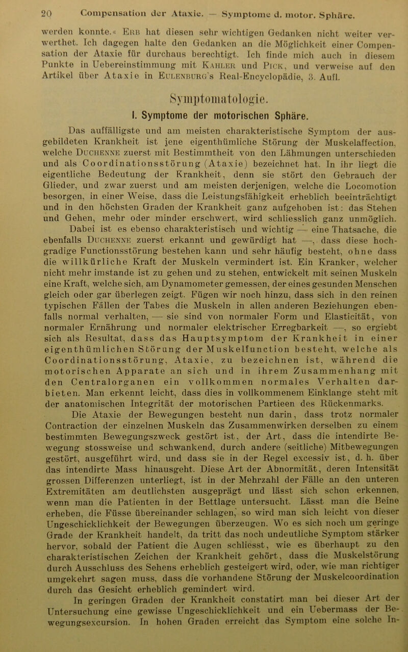 werden konnte.« Erb hat diesen sein* wichtigen Gedanken nicht weiter ver- wertet. Ich dagegen halte den Gedanken an die Möglichkeit einer Compen- sation der Ataxie für durchaus berechtigt. Ich finde mich auch in diesem Punkte in Uebereinstimmung mit Kahler und Pick, und verweise auf den Artikel über Ataxie in Eulenburg's Real-Encyclopädie, 3. Aufl. Symptomatologie. I. Symptome der motorischen Sphäre. Das auffälligste und am meisten charakteristische Symptom der aus- gebildeten Krankheit ist jene eigentümliche Störung der Muskelaffection. welche Duchenne zuerst mit Bestimmtheit von den Lähmungen unterschieden und als Coordinationsstörung (Ataxie) bezeichnet hat. In ihr liegt die eigentliche Bedeutung der Krankheit, denn sie stört den Gebrauch der Glieder, und zwar zuerst und am meisten derjenigen, welche die Locomotion besorgen, in einer Weise, dass die Leistungsfähigkeit erheblich beeinträchtigt und in den höchsten Graden der Krankheit ganz aufgehoben ist: das Stehen und Gehen, mehr oder minder erschwert, wird schliesslich ganz unmöglich. Dabei ist es ebenso charakteristisch und wichtig — eine Thatsache, die ebenfalls Duchenne zuerst erkannt und gewürdigt hat —, dass diese hoch- gradige Functionsstörung bestehen kann und sehr häufig besteht, ohne dass die willkürliche Kraft der Muskeln vermindert ist. Ein Kranker, welcher nicht mehr imstande ist zu gehen und zu stehen, entwickelt mit seinen Muskeln eine Kraft, welche sich, am Dynamometer gemessen, der eines gesunden Menschen gleich oder gar überlegen zeigt. Fügen wir noch hinzu, dass sich in den reinen typischen Fällen der Tabes die Muskeln in allen anderen Beziehungen eben- falls normal verhalten, — sie sind von normaler Form und Elasticität, von normaler Ernährung und normaler elektrischer Erregbarkeit —, so ergiebt sich als Resultat, dass das Hauptsymptom der Krankheit in einer eigenthümlichen Störung der Muskelfunction besteht, welche als Co ordinationsstörung, Ataxie, zu bezeichnen ist, während die motorischen Apparate an sich und in ihrem Zusammenhang mit den Centralorganen ein vollkommen normales Verhalten dar- bieten. Man erkennt leicht, dass dies in vollkommenem Einklänge steht mit der anatomischen Integrität der motorischen Partieen des Rückenmarks. Die Ataxie der Bewegungen besteht nun darin, dass trotz normaler Contraction der einzelnen Muskeln das Zusammenwirken derselben zu einem bestimmten Bewegungszweck gestört ist, der Art, dass die intendirte Be- wegung stossweise und schwankend, durch andere (seitliche) Mitbewegungen gestört, ausgeführt wird, und dass sie in der Regel excessiv ist, d. h. über das intendirte Mass hinausgeht. Diese Art der Abnormität, deren Intensität grossen Differenzen unterliegt, ist in der Mehrzahl der Fälle an den unteren Extremitäten am deutlichsten ausgeprägt und lässt sich schon erkennen, wenn man die Patienten in der Bettlage untersucht. Lässt man die Beine erheben, die Füsse übereinander schlagen, so wird man sich leicht von dieser Ungeschicklichkeit der Bewegungen überzeugen. Wo es sich noch um geringe Grade der Krankheit handelt, da tritt das noch undeutliche Symptom stärker hervor, sobald der Patient die Augen schliesst, wie es überhaupt zu den charakteristischen Zeichen der Krankheit gehört, dass die Muskelstörung durch Ausschluss des Sehens erheblich gesteigert wird, oder, wie man richtiger umgekehrt sagen muss, dass die vorhandene Störung der Muskelcoordination durch das Gesicht erheblich gemindert wird. In geringen Graden der Krankheit constatirt man bei dieser Art der Untersuchung eine gewisse Ungeschicklichkeit und ein Lebermass der Be- wegungsexcursion. In hohen Graden erreicht das Symptom eine solche In-