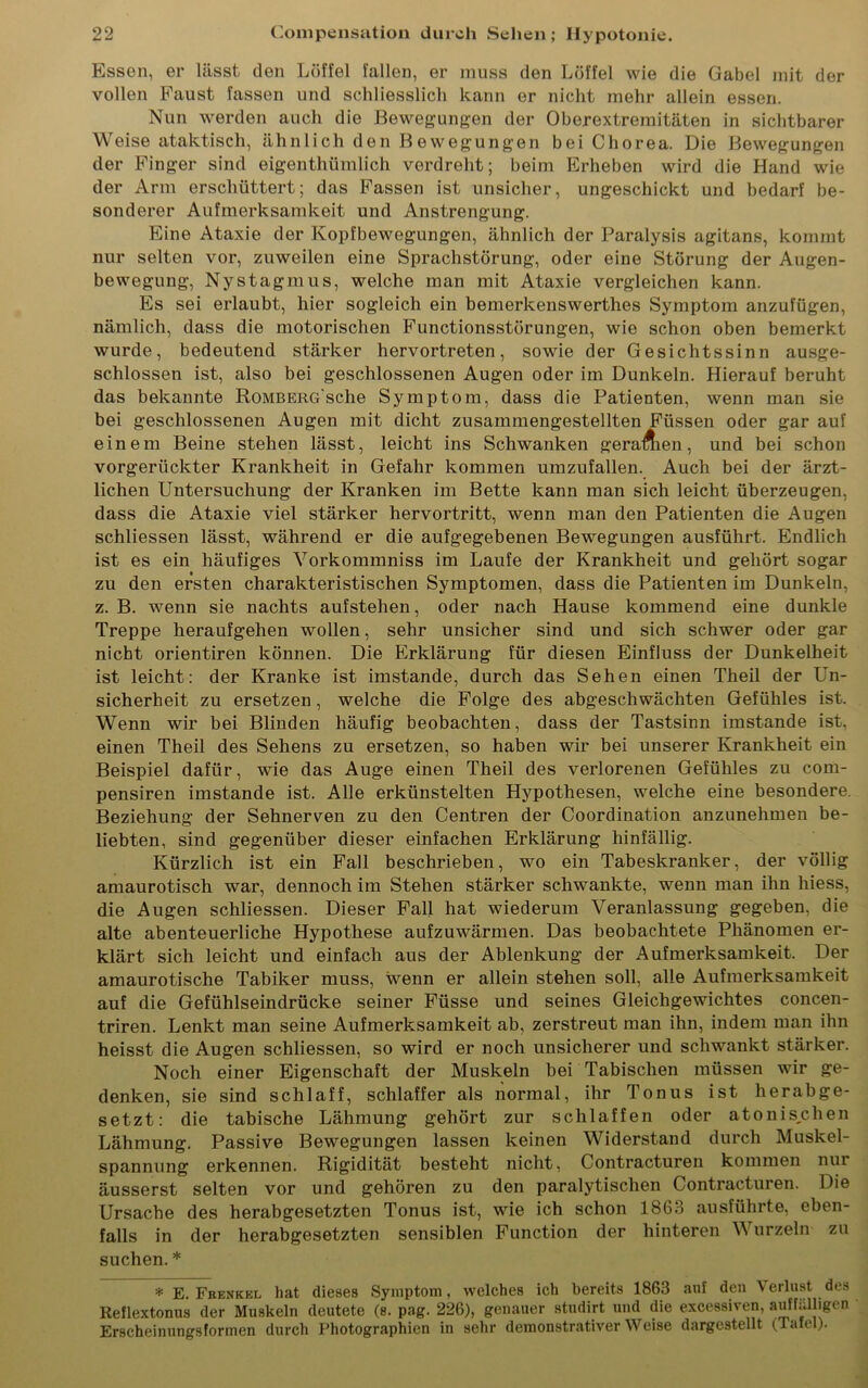 Essen, er lässt den Löffel fallen, er muss den Löffel wie die Gabel mit der vollen Faust fassen und schliesslich kann er nicht mehr allein essen. Nun werden auch die Bewegungen der Oberextremitäten in sichtbarer Weise ataktisch, ähnlich den Bewegungen bei Chorea. Die Bewegungen der Finger sind eigenthümlich verdreht; beim Erheben wird die Hand wie der Arm erschüttert; das Fassen ist unsicher, ungeschickt und bedarf be- sonderer Aufmerksamkeit und Anstrengung. Eine Ataxie der Kopfbewegungen, ähnlich der Paralysis agitans, kommt nur selten vor, zuweilen eine Sprachstörung, oder eine Störung der Augen- bewegung, Nystagmus, welche man mit Ataxie vergleichen kann. Es sei erlaubt, hier sogleich ein bemerkenswerthes Symptom anzufügen, nämlich, dass die motorischen Functionsstörungen, wie schon oben bemerkt wurde, bedeutend stärker hervortreten, sowie der Gesichtssinn ausge- schlossen ist, also bei geschlossenen Augen oder im Dunkeln. Hierauf beruht das bekannte RoMBERG'sche Symptom, dass die Patienten, wenn man sie bei geschlossenen Augen mit dicht zusammengestellten Füssen oder gar auf einem Beine stehen lässt, leicht ins Schwanken geraden, und bei schon vorgerückter Krankheit in Gefahr kommen umzufallen. Auch bei der ärzt- lichen Untersuchung der Kranken im Bette kann man sich leicht überzeugen, dass die Ataxie viel stärker hervortritt, wenn man den Patienten die Augen schliessen lässt, während er die aufgegebenen Bewegungen ausführt. Endlich ist es ein häufiges Vorkommniss im Laufe der Krankheit und gehört sogar zu den ersten charakteristischen Symptomen, dass die Patienten im Dunkeln, z. B. wenn sie nachts aufstehen, oder nach Hause kommend eine dunkle Treppe heraufgehen wollen, sehr unsicher sind und sich schwer oder gar nicht orientiren können. Die Erklärung für diesen Einfluss der Dunkelheit ist leicht: der Kranke ist imstande, durch das Sehen einen Theil der Un- sicherheit zu ersetzen, welche die Folge des abgeschwächten Gefühles ist. Wenn wir bei Blinden häufig beobachten, dass der Tastsinn imstande ist, einen Theil des Sehens zu ersetzen, so haben wir bei unserer Krankheit ein Beispiel dafür, wie das Auge einen Theil des verlorenen Gefühles zu com- pensiren imstande ist. Alle erkünstelten Hypothesen, welche eine besondere. Beziehung der Sehnerven zu den Centren der Coordination anzunehmen be- liebten, sind gegenüber dieser einfachen Erklärung hinfällig. Kürzlich ist ein Fall beschrieben, wo ein Tabeskranker, der völlig amaurotisch war, dennoch im Stehen stärker schwankte, wenn man ihn hiess, die Augen schliessen. Dieser Fall hat wiederum Veranlassung gegeben, die alte abenteuerliche Hypothese aufzuwärmen. Das beobachtete Phänomen er- klärt sich leicht und einfach aus der Ablenkung der Aufmerksamkeit. Der amaurotische Tabiker muss, wenn er allein stehen soll, alle Aufmerksamkeit auf die Gefühlseindrücke seiner Füsse und seines Gleichgewichtes concen- triren. Lenkt man seine Aufmerksamkeit ab, zerstreut man ihn, indem man ihn heisst die Augen schliessen, so wird er noch unsicherer und schwankt stärker. Noch einer Eigenschaft der Muskeln bei Tabischen müssen wir ge- denken, sie sind schlaff, schlaffer als normal, ihr Tonus ist herabge- setzt: die tabische Lähmung gehört zur schlaffen oder atonisehen Lähmung. Passive Bewegungen lassen keinen Widerstand durch Muskel- spannung erkennen. Rigidität besteht nicht, Contracturen kommen nui äusserst selten vor und gehören zu den paralytischen Contracturen. Die Ursache des herabgesetzten Tonus ist, wie ich schon 1863 ausführte, eben- falls in der herabgesetzten sensiblen Function der hinteren V urzeln zu suchen. * * E. Fhenkel hat dieses Symptom, welches ich bereits 1863 auf den Verlust des Reflextonus der Muskeln deutete (s. pag. 226), genauer studirt und die excessiven, auffälligen Erscheinungsformen durch Photographien in sehr demonstrativerWeise dargestellt (Tafel).