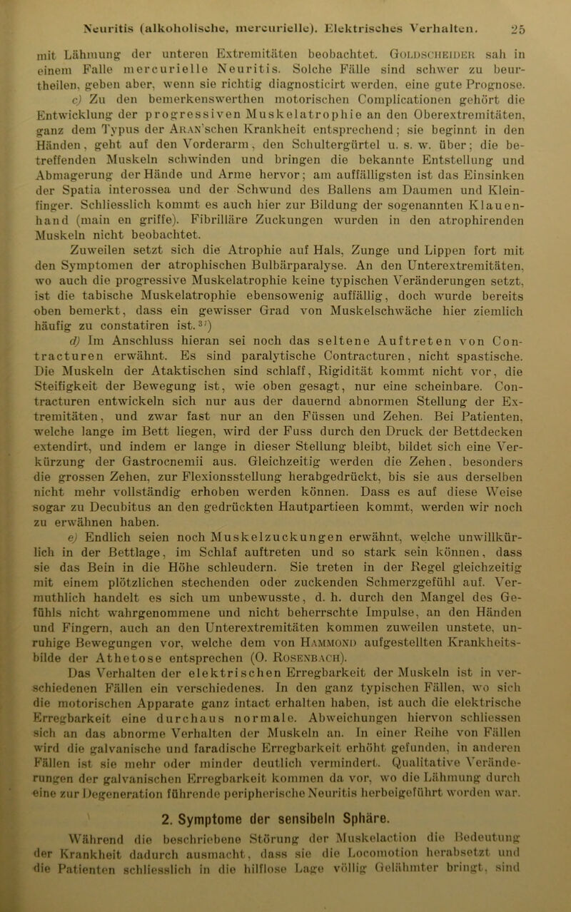 mit Lähmung der unteren Extremitäten beobachtet. Goldscheider sah in einem Falle mercurielle Neuritis. Solche Fälle sind schwer zu beur- theilen, geben aber, wenn sie richtig diagnosticirt werden, eine gute Prognose. c) Zu den bemerkenswerthen motorischen Complicationen gehört die Entwicklung der progressiven Muskelatrophie an den Oberextremitäten, ganz dem Typus der ARAN’schen Krankheit entsprechend ; sie beginnt in den Händen, geht auf den Vorderarm, den Schultergürtel u. s. w. über; die be- treffenden Muskeln schwinden und bringen die bekannte Entstellung und Abmagerung der Hände und Arme hervor; am auffälligsten ist das Einsinken der Spatia interossea und der Schwund des Ballens am Daumen und Klein- finger. Schliesslich kommt es auch hier zur Bildung der sogenannten Klauen- hand (main en griffe). Fibrilläre Zuckungen wurden in den atrophirenden Muskeln nicht beobachtet. Zuweilen setzt sich die Atrophie auf Hals, Zunge und Lippen fort mit den Symptomen der atrophischen Bulbärparalyse. An den Unterextremitäten, wo auch die progressive Muskelatrophie keine typischen Veränderungen setzt, ist die tabische Muskelatrophie ebensowenig auffällig, doch wurde bereits oben bemerkt, dass ein gewisser Grad von Muskelschwäche hier ziemlich häufig zu constatiren ist.37) d) Im Anschluss hieran sei noch das seltene Auftreten von Con- tracturen erwähnt. Es sind paralytische Contracturen, nicht spastische. Die Muskeln der Ataktischen sind schlaff, Rigidität kommt nicht vor, die Steifigkeit der Bewegung ist, wie oben gesagt, nur eine scheinbare. Con- tracturen entwickeln sich nur aus der dauernd abnormen Stellung der Ex- tremitäten , und zwar fast nur an den Füssen und Zehen. Bei Patienten, welche lange im Bett liegen, wird der Fuss durch den Druck der Bettdecken extendirt, und indem er lange in dieser Stellung bleibt, bildet sich eine Ver- kürzung der Gastrocnemii aus. Gleichzeitig werden die Zehen, besonders die grossen Zehen, zur Flexionsstellung herabgedrückt, bis sie aus derselben nicht mehr vollständig erhoben werden können. Dass es auf diese Weise sogar zu Decubitus an den gedrückten Hautpartieen kommt, werden wir noch zu erwähnen haben. e) Endlich seien noch Muskelzuckungen erwähnt, welche unwillkür- lich in der Bettlage, im Schlaf auftreten und so stark sein können, dass sie das Bein in die Höhe schleudern. Sie treten in der Regel gleichzeitig mit einem plötzlichen stechenden oder zuckenden Schmerzgefühl auf. Ver- muthlich handelt es sich um unbewusste, d. h. durch den Mangel des Ge- fühls nicht wahrgenommene und nicht beherrschte Impulse, an den Händen und Fingern, auch an den Unterextremitäten kommen zuweilen unstete, un- ruhige Bewegungen vor, welche dem von Hammond aufgestellten Krankheits- bilde der Athetose entsprechen (0. Rosexbach). Das Verhalten der elektrischen Erregbarkeit der Muskeln ist in ver- schiedenen Fällen ein verschiedenes. In den ganz typischen Fällen, wo sich die motorischen Apparate ganz intact erhalten haben, ist auch die elektrische Erregbarkeit eine durchaus normale. Abweichungen hiervon schliessen sich an das abnorme Verhalten der Muskeln an. In einer Reihe von Fällen wird die galvanische und faradische Erregbarkeit erhöht gefunden, in anderen Fällen ist sie mehr oder minder deutlich vermindert. Qualitative Verände- rungen der galvanischen Erregbarkeit kommen da vor, wo die Lähmung durch eine zur Degeneration führende peripherische Neuritis herbeigeführt worden war. \ Während die der Krankheit dadurch ausmacht, dass die Patienten schliesslich in die hilflose 2. Symptome der sensibeln Sphäre. beschriebene Störung der Muskelaction die Bedeutung sie die Locomotion herabsetzt und Lage völlig Gelähmter bringt, sind