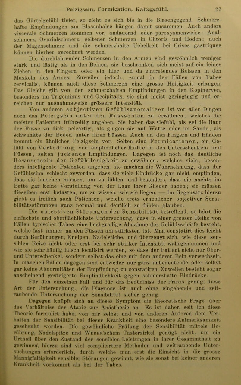 das Gürtelgefühl tiefer, so zieht es sich bis in die Blasengegend. Schmerz- hafte Empfindungen am Blasenhalse hängen damit zusammen. Auch andere viscerale Schmerzen kommen vor, andauernd oder paroxysmenweise: Anal- schmerz, Ovarialschmerz, seltener Schmerzen in Clitoris und Hoden; auch der Magenschmerz und die schmerzhafte Uobelkeit bei Crises gastriques können hierher gerechnet werden. Die durchfahrenden Schmerzen in den Armen sind gewöhnlich weniger stark und lästig als in den Beinen, sie beschränken sich meist auf ein feines Ziehen in den Fingern oder ein hier und da eintretendes Reissen in den Muskeln des Armes. Zuweilen jedoch, zumal in den Fällen von Tabes cervicalis, können auch diese Schmerzen eine grosse Heftigkeit erlangen. Das Gleiche gilt von den schmerzhaften Empfindungen in den Kopfnerven, besonders im Trigeminus und Occipitalis, sie sind meist geringfügig und er- reichen nur ausnahmsweise grössere Intensität. Von anderen subjectiven Gefühlsanomalieen ist vor allen Dingen noch das Pelzigsein unter den Fusssohlen zu erwähnen, welches die meisten Patienten frühzeitig angeben. Sie haben das Gefühl, als sei die Haut der Füsse zu dick, pelzartig, als gingen sie auf Watte oder im Sande, als schwankte der Boden unter ihren Füssen. Auch an den Fingern und Händen kommt ein ähnliches Pelzigsein vor. Selten sind Formicationen, ein Ge- fühl von Vertodtung, von empfindlicher Kälte in den Unterschenkeln und Füssen, selten juckende Empfindungen. Dagegen ist noch das deutliche Bewusstsein der Gefühllosigkeit zu erwähnen, welches viele, beson- ders intelligente Patienten angeben, sie machen die Wahrnehmung, dass der Gefühlssinn schlecht geworden, dass sie viele Eindrücke gar nicht empfinden, dass sie hinsehen müssen, um zu fühlen, und besonders, dass sie nachts im Bette gar keine Vorstellung von der Lage ihrer Glieder haben; sie müssen dieselben erst betasten, um zu wissen, wie sie liegen. — Im Gegensatz hierzu giebt es freilich auch Patienten, welche trotz erheblicher objectiver Sensi- bilitätsstörungen ganz normal und deutlich zu fühlen glauben. Die objectiven Störungen der Sensibilität betreffend, so lehrt die einfachste und oberflächlichste Untersuchung, dass in einer grossen Reihe von Fällen typischer Tabes eine hochgradige Abnahme der Gefühlsschärfe besteht, welche fast immer an den Füssen am stärksten ist. Man constatirt dies leicht durch Berührungen, Kneipen, Nadelstiche, und überzeugt sich, wie diese sen- siblen Reize nicht oder erst bei sehr starker Intensität wahrgenommen und wie sie sehr häufig falsch localisirt werden, so dass der Patient nicht nur Ober- und Unterschenkel, sondern selbst das eine mit dem anderen Bein verwechselt. In manchen Fällen dagegen sind entweder nur ganz unbedeutende oder selbst gar keine Abnormitäten der Empfindung zu constatiren. Zuweilen besteht sogar anscheinend gesteigerte Empfindlichkeit gegen schmerzhafte Eindrücke. Für den einzelnen Fall und für das Bedürfniss der Praxis genügt diese Art der Untersuchung, die Diagnose ist auch ohne eingehende und zeit- raubende Untersuchung der Sensibilität sicher genug. Dagegen knüpft sich an dieses Symptom die theoretische Frage über das Verhältniss der Ataxie zur Anästhesie an. Es ist daher, seit ich diese Theorie formulirt habe, von mir selbst und von anderen Autoren dem Ver- halten der Sensibilität bei dieser Krankheit eine besondere Aufmerksamkeit geschenkt worden. Die gewöhnliche Prüfung der Sensibilität mittels Be- rührung, Nadelspitze und WEBERSchem Tasterzirkol genügt nicht, um ein Urtheil über den Zustand der sensiblen Leistungen in ihrer Gesammtheit zu gewinnen, hierzu sind viel complicirtere Methoden und zeitraubende Unter- suchungen erforderlich, durch welche man erst die Einsicht in die grosse Mannigfaltigkeit sensibler Störungen gewinnt, wie sie sonst bei keiner anderen Krankheit vorkommt als bei der Tabes.