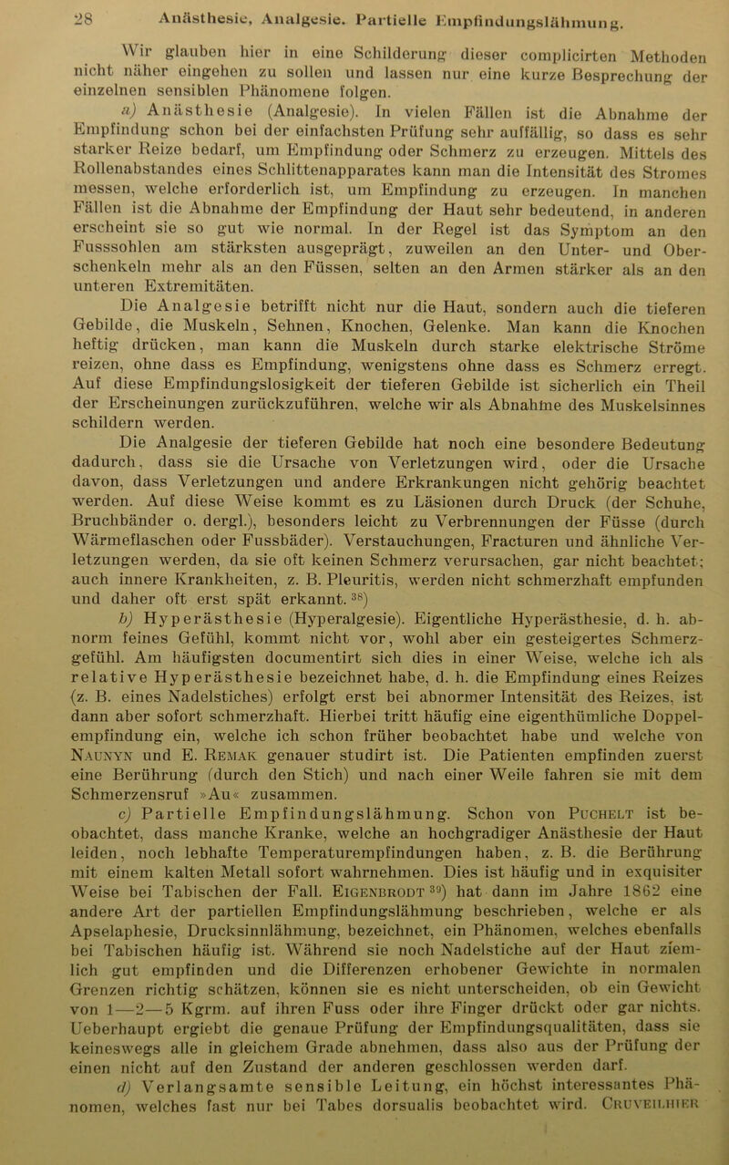 W ir glauben hier in eine Schilderung dieser complicirten Methoden nicht näher eingehen zu sollen und lassen nur eine kurze Besprechung der einzelnen sensiblen Phänomene folgen. a) Anästhesie (Analgesie). In vielen Fällen ist die Abnahme der Empfindung schon bei der einfachsten Prüfung sehr auffällig, so dass es sehr starker Reize bedarf, um Empfindung oder Schmerz zu erzeugen. Mittels des Rollenabstandes eines Schlittenapparates kann man die Intensität des Stromes messen, welche erforderlich ist, um Empfindung zu erzeugen. In manchen Fällen ist die Abnahme der Empfindung der Haut sehr bedeutend, in anderen erscheint sie so gut wie normal. In der Regel ist das Symptom an den Fusssohlen am stärksten ausgeprägt, zuweilen an den Unter- und Ober- schenkeln mehr als an den Füssen, selten an den Armen stärker als an den unteren Extremitäten. Die Analgesie betrifft nicht nur die Haut, sondern auch die tieferen Gebilde, die Muskeln, Sehnen, Knochen, Gelenke. Man kann die Knochen heftig drücken, man kann die Muskeln durch starke elektrische Ströme reizen, ohne dass es Empfindung, wenigstens ohne dass es Schmerz erregt. Auf diese Empfindungslosigkeit der tieferen Gebilde ist sicherlich ein Theil der Erscheinungen zurückzuführen, welche wir als Abnahlne des Muskelsinnes schildern werden. Die Analgesie der tieferen Gebilde hat noch eine besondere Bedeutung dadurch, dass sie die Ursache von Verletzungen wird, oder die Ursache davon, dass Verletzungen und andere Erkrankungen nicht gehörig beachtet werden. Auf diese Weise kommt es zu Läsionen durch Druck (der Schuhe, Bruchbänder o. dergl.), besonders leicht zu Verbrennungen der Füsse (durch Wärmeflaschen oder Fussbäder). Verstauchungen, Fracturen und ähnliche Ver- letzungen werden, da sie oft keinen Schmerz verursachen, gar nicht beachtet; auch innere Krankheiten, z. B. Pleuritis, werden nicht schmerzhaft empfunden und daher oft erst spät erkannt.38) b) Hyperästhesie (Hyperalgesie). Eigentliche Hyperästhesie, d. h. ab- norm feines Gefühl, kommt nicht vor, wohl aber ein gesteigertes Schmerz- gefühl. Am häufigsten documentirt sich dies in einer Weise, welche ich als relative Hyperästhesie bezeichnet habe, d. h. die Empfindung eines Reizes (z. B. eines Nadelstiches) erfolgt erst bei abnormer Intensität des Reizes, ist dann aber sofort schmerzhaft. Hierbei tritt häufig eine eigenthümliche Doppel- empfindung ein, welche ich schon früher beobachtet habe und welche von Naunyn und E. Remak genauer studirt ist. Die Patienten empfinden zuerst eine Berührung (durch den Stich) und nach einer Weile fahren sie mit dem Schmerzensruf »Au« zusammen. c) Partielle Empfindungslähmung. Schon von Puchelt ist be- obachtet, dass manche Kranke, welche an hochgradiger Anästhesie der Haut leiden, noch lebhafte Temperaturempfindungen haben, z. B. die Berührung mit einem kalten Metall sofort wahrnehmen. Dies ist häufig und in exquisiter Weise bei Tabischen der Fall. Eigenbrodt 39) hat dann im Jahre 1862 eine andere Art der partiellen Empfindungslähmung beschrieben, welche er als Apselaphesie, Drucksinnlähmung, bezeichnet, ein Phänomen, welches ebenfalls bei Tabischen häufig ist. Während sie noch Nadelstiche auf der Haut ziem- lich gut empfinden und die Differenzen erhobener Gewichte in normalen Grenzen richtig schätzen, können sie es nicht unterscheiden, ob ein Gewicht von 1—2—5 Kgrm. auf ihren Fuss oder ihre Finger drückt oder gar nichts. Ueberhaupt ergiebt die genaue Prüfung der Empfindungsqualitäten, dass sie keineswegs alle in gleichem Grade abnehmen, dass also aus der Prüfung der einen nicht auf den Zustand der anderen geschlossen werden darf. d) Verlangsamte sensible Leitung, ein höchst interessantes Phä- nomen, welches fast nur bei Tabes dorsualis beobachtet wird. Cruyeilhier