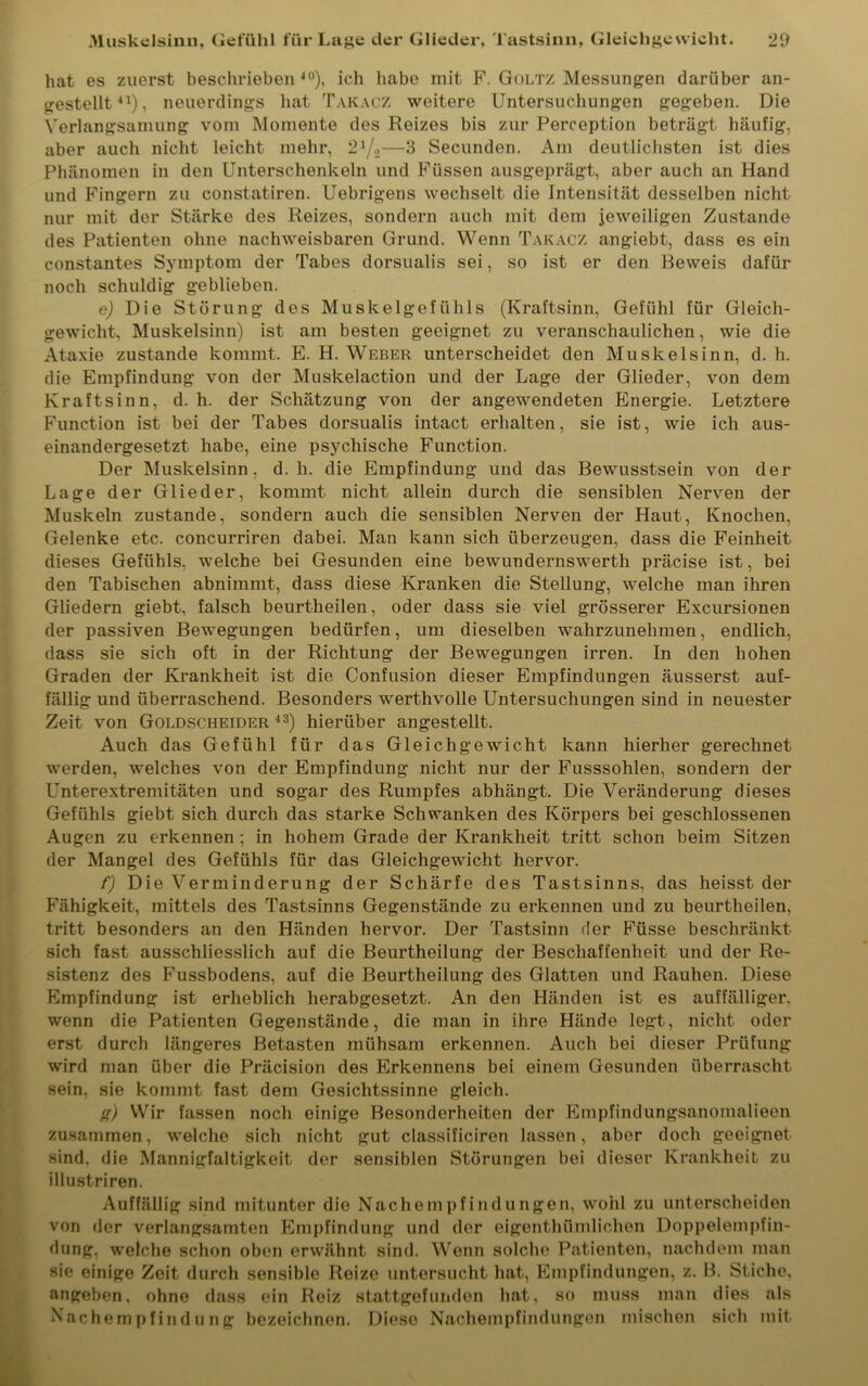 hat es zuerst beschrieben10), ich habe mit F. Goltz Messungen darüber an- gestellt11), neuerdings hat Takacz weitere Untersuchungen gegeben. Die Verlangsamung vom Momente des Reizes bis zur Perception beträgt häufig, aber auch nicht leicht mehr, 21/,—3 Secunden. Am deutlichsten ist dies Phänomen in den Unterschenkeln und Füssen ausgeprägt, aber auch an Hand und Fingern zu constatiren. Uebrigens wechselt die Intensität desselben nicht nur mit der Stärke des Reizes, sondern auch mit dem jeweiligen Zustande des Patienten ohne nachweisbaren Grund. Wenn Takacz angiebt, dass es ein constantes Symptom der Tabes dorsualis sei, so ist er den Beweis dafür noch schuldig geblieben. e) Die Störung des Muskelgefühls (Kraftsinn, Gefühl für Gleich- gewicht, Muskelsinn) ist am besten geeignet zu veranschaulichen, wie die Ataxie zustande kommt. E. H. Weber unterscheidet den Muskelsinn, d. h. die Empfindung von der Muskelaction und der Lage der Glieder, von dem Kraftsinn, d. h. der Schätzung von der angewendeten Energie. Letztere Function ist bei der Tabes dorsualis intact erhalten, sie ist, wie ich aus- einandergesetzt habe, eine psychische Function. Der Muskelsinn, d. li. die Empfindung und das Bewusstsein von der Lage der Glieder, kommt nicht allein durch die sensiblen Nerven der Muskeln zustande, sondern auch die sensiblen Nerven der Haut, Knochen, Gelenke etc. concurriren dabei. Man kann sich überzeugen, dass die Feinheit dieses Gefühls, welche bei Gesunden eine bewundernswerth präcise ist, bei den Tabischen abnimmt, dass diese Kranken die Stellung, welche man ihren Gliedern giebt, falsch beurtheilen, oder dass sie viel grösserer Excursionen der passiven Bewegungen bedürfen, um dieselben wahrzunehmen, endlich, dass sie sich oft in der Richtung der Bewegungen irren. In den hohen Graden der Krankheit ist die Confusion dieser Empfindungen äusserst auf- fällig und überraschend. Besonders werthvolle Untersuchungen sind in neuester Zeit von Goldscheider 43) hierüber angestellt. Auch das Gefühl für das Gleichgewicht kann hierher gerechnet werden, welches von der Empfindung nicht nur der Fusssohlen, sondern der Unterextremitäten und sogar des Rumpfes abhängt. Die Veränderung dieses Gefühls giebt sich durch das starke Schwanken des Körpers bei geschlossenen Augen zu erkennen; in hohem Grade der Krankheit tritt schon beim Sitzen der Mangel des Gefühls für das Gleichgewicht hervor. f) Die Verminderung der Schärfe des Tastsinns, das heisst der Fähigkeit, mittels des Tastsinns Gegenstände zu erkennen und zu beurtheilen, tritt besonders an den Händen hervor. Der Tastsinn der Füsse beschränkt sich fast ausschliesslich auf die Beurtheilung der Beschaffenheit und der Re- sistenz des Fussbodens, auf die Beurtheilung des Glatten und Rauhen. Diese Empfindung ist erheblich herabgesetzt. An den Händen ist es auffälliger, wenn die Patienten Gegenstände, die man in ihre Hände legt, nicht oder erst durch längeres Betasten mühsam erkennen. Auch bei dieser Prüfung wird man über die Präcision des Erkennens bei einem Gesunden überrascht sein, sie kommt fast dem Gesichtssinne gleich. g) Wir fassen noch einige Besonderheiten der Empfindungsanomalieen zusammen, welche sich nicht gut classificiren lassen, aber doch geeignet sind, die Mannigfaltigkeit der sensiblen Störungen bei dieser Krankheit zu illustriren. Auffällig sind mitunter die Nachempfindungen, wohl zu unterscheiden von der verlangsamten Empfindung und der eigenthümlichen Doppelempfin- dung, welche schon oben erwähnt sind. Wenn solche Patienten, nachdem man sie einige Zeit durch sensible Reize untersucht hat, Empfindungen, z. B. Stiche, angeben, ohne dass ein Reiz stattgefunden hat, so muss man dies als Nachempfindung bezeichnen. Diese Nacliempfindungen mischen sich mit