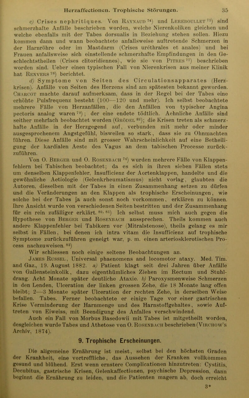 c) Crises nephritiq ues. Von Raynaud74) und Lereboullet 75) sind schmerzhafte Anfälle beschrieben worden, welche Nierenkoliken gleichen und welche ebenfalls mit der Tabes dorsualis in Beziehung stehen sollen. Hiezu kommen dann und wann beobachtete anfallsweise auftretende Schmerzen in der Harnröhre oder im Mastdarm (Crises urethrales et anales) und bei Frauen anfallsweise sich einstellende schmerzhafte Empfindungen in den Ge- schlechtstheilen (Crises clitoridiennes), wie sie von Pitres 77) beschrieben worden sind. Ueber einen typischen Fall von Nierenkrisen aus meiner Klinik hat Renvers 78) berichtet. d) Symptome von Seiten des Circulationsapparates (Herz- krisen). Anfälle von Seiten des Herzens sind am spätesten bekannt geworden. Charcot machte darauf aufmerksam, dass in der Regel bei der Tabes eine erhöhte Pulsfrequenz besteht (100—120 und mehr). Ich selbst beobachtete mehrere Fälle von Herzanfällen, die den Anfällen von typischer Angina pectoris analog waren79) ; der eine endete tödtlich. Aehnliche Anfälle sind seither mehrfach beobachtet worden (Grödel82); die Krisen treten als schmerz- hafte Anfälle in der Herzgegend auf, verbunden mit mehr oder minder ausgesprochenem Angstgefühl, bisweilen so stark, dass sie zu Ohnmächten führen. Diese Anfälle sind mit grosser Wahrscheinlichkeit auf eine Betheili- gung der kardialen Aeste des Vagus an dem tabischen Processe zurück- zuführen. Von 0. Berger und 0. Rosenbach 76) wurden mehrere Fälle von Klappen- fehlern bei Tabischen beobachtet; da es sich in ihren sieben Fällen stets um denselben Klappenfehler, Insufficienz der Aortenklappen, handelte und die gewöhnliche Aetiologie (Gelenkrheumatismus) nicht vorlag, glaubten die Autoren, dieselben mit der Tabes in einen Zusammenhang setzen zu dürfen und die Veränderungen an den Klappen als trophische Erscheinungen, wie solche bei der Tabes ja auch sonst noch Vorkommen, erklären zu können. Ihre Ansicht wurde von verschiedenen Seiten bestritten und der Zusammenhang für ein rein zufälliger erklärt. 80’ 81) Ich selbst muss mich auch gegen die Hypothese von Berger und Rosenbach aussprechen. Theils kommen auch andere Klappenfehler bei Tabikern vor (Mitralstenose), theils gelang es mir selbst in Fällen, bei denen ich intra vitam die Insufficienz auf trophische Symptome zurückzuführen geneigt war, p. m. einen arteriosklerotischen Pro- cess nachzuweisen. 83) Wir schliessen noch einige seltene Beobachtungen an. James Rüssel, Universal phaenomens and locomotor ataxy. Med. Tim. and Gaz., 19. August 1882. a) Patient klagt seit drei Jahren über Anfälle von Gallensteinkolik, dazu eigenthümliches Ziehen im Rectum und Stuhl- drang. Acht Monate später deutliche Ataxie, b) Paroxysmenweise Schmerzen in den Lenden, Ulceration der linken grossen Zehe, die 18 Monate lang offen bleibt; 2—3 Monate später Ulceration der rechten Zehe, in derselben Weise befallen. Tabes. Ferner beobachtete er einige Tage vor einer gastrischen Krise Verminderung der Harnmenge und des Harnstoffgehaltes, sowie Auf- treten von Eiweiss, mit Beendigung des Anfalles verschwindend. Auch ein Fall von Morbus Basedowii mit Tabes ist mitgetheilt worden, desgleichen wurde Tabes und Athetose von 0. Rosenbach beschrieben (Virchow's Archiv, 1874). 9. Trophische Erscheinungen. Die allgemeine Ernährung ist meist, selbst bei den höchsten Graden der Krankheit, eine vortreffliche, das Aussehen der Kranken vollkommen gesund und blühend. Erst wenn ernstere Complicationen hinzutreten: Cystitis, Decubitus, gastrische Krisen, Gelenkaffectionen, psychische Depression, dann beginnt die Ernährung zu leiden, und die Patienten magern ab, doch erreicht 3*