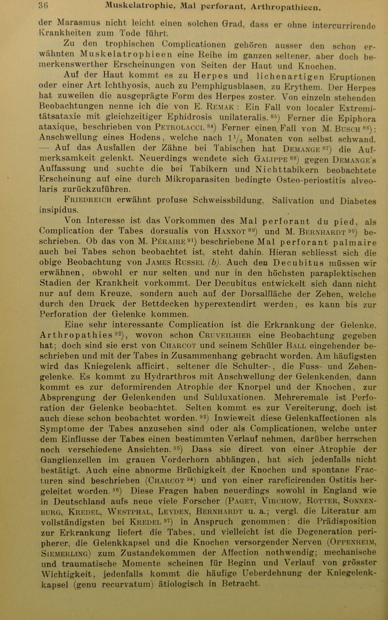 der Marasmus nicht leicht einen solchen Grad, dass er ohne intercurrirende Krankheiten zum Tode führt. Zu den tropliischen Complicationen gehören ausser den schon er- wähnten Muskelatrophieen eine Reihe im ganzen seltener, aber doch be- merkenswerther Erscheinungen von Seiten der Haut und Knochen. Auf der Haut kommt es zu Herpes und liehen artigen Eruptionen oder einer Art Iclithyosis, auch zu Pemphigusblasen, zu Erythem. Der Herpes hat zuweilen die ausgeprägte Form des Herpes zoster. Von einzeln stehenden Beobachtungen nenne ich die von E. Remak : Ein Fall von localer Extremi- tätsataxie mit gleichzeitiger Ephidrosis unilateralis.85) Ferner die Epiphora ataxique, beschrieben von Petrolacci. 84) Ferner einen Fall von M. Busch 8ti): Anschwellung eines Hodens, welche nach U/a Monaten von selbst schwand. — Auf das Ausfallen der Zähne bei Tabischen hat Demange 87) die Auf- merksamkeit gelenkt. Neuerdings wendete sich Galippe 88) gegen Demange's Auffassung und suchte die bei Tabikern und Nichttabikern beobachtete Erscheinung auf eine durch Mikroparasiten bedingte Osteo-periostitis alveo- laris zurückzuführen. Friedreich erwähnt profuse Schweissbildung, Salivation und Diabetes insipidus. Von Interesse ist das Vorkommen des Mal perforant du pied, als Complication der Tabes dorsualis von Hannot 89) und M. Bernhardt 90) be- schrieben. Ob das von M. Peraire91) beschriebene Mal perforant palmaire auch bei Tabes schon beobachtet ist, steht dahin. Hieran schliesst sich die obige Beobachtung von James Rüssel (b). Auch den Decubitus müssen wir erwähnen, obwohl er nur selten und nur in den höchsten paraplektischen Stadien der Krankheit vorkommt. Der Decubitus entwickelt sich dann nicht nur auf dem Kreuze, sondern auch auf der Dorsalfläche der Zehen, welche durch den Druck der Bettdecken hyperextendirt werden, es kann bis zur Perforation der Gelenke kommen. Eine sehr interessante Complication ist die Erkrankung der Gelenke, Arthropathies92), wovon schon Cruveilhier eine Beobachtung gegeben hat; doch sind sie erst von Charcot und seinem Schüler Ball eingehender be- schrieben und mit der Tabes in Zusammenhang gebracht worden. Am häufigsten wird das Kniegelenk afficirt, seltener die Schulter-, die Fuss- und Zehen- gelenke. Es kommt zu Hydrarthros mit Anschwellung der Gelenkenden, dann kommt es zur deformirenden Atrophie der Knorpel und der Knochen, zur Absprengung der Gelenkenden und Subluxationen. Mehreremale ist Perfo- ration der Gelenke beobachtet. Selten kommt es zur Vereiterung, doch ist auch diese schon beobachtet worden.93) Inwieweit diese Gelenkaffectionen als Symptome der Tabes anzusehen sind oder als Complicationen, welche unter dem Einflüsse der Tabes einen bestimmten Verlauf nehmen, darüber herrschen noch verschiedene Ansichten.95) Dass sie direct von einer Atrophie der Ganglienzellen im grauen Vorderhorn abhängen, hat sich jedenfalls nicht bestätigt. Auch eine abnorme Brüchigkeit der Knochen und spontane Frac- turen sind beschrieben (Charcot 94) und yon einer rareficirenden Ostitis her- geleitet worden. 96) Diese Fragen haben neuerdings sowohl in England wie in Deutschland aufs neue viele Forscher (Paget, Virchow, Rotter, Sonnen- burg, Kredel, Westphal, Leyden, Bernhardt u. a.; vergl. die Literatur am vollständigsten bei Kredel97) in Anspruch genommen: die Prädisposition zur Erkrankung liefert die Tabes, und vielleicht ist die Degeneration peri- pherer, die Gelenkkapsel und die Knochen versorgender Nerven (Oppenheim, Siemerling) zum Zustandekommen der Affection nothwendig; mechanische und traumatische Momente scheinen für Beginn und Verlauf von grösster Wichtigkeit, jedenfalls kommt die häufige Ueberdehnung der Kniegelenk- kapsel (genu recurvatum) ätiologisch in Betracht.